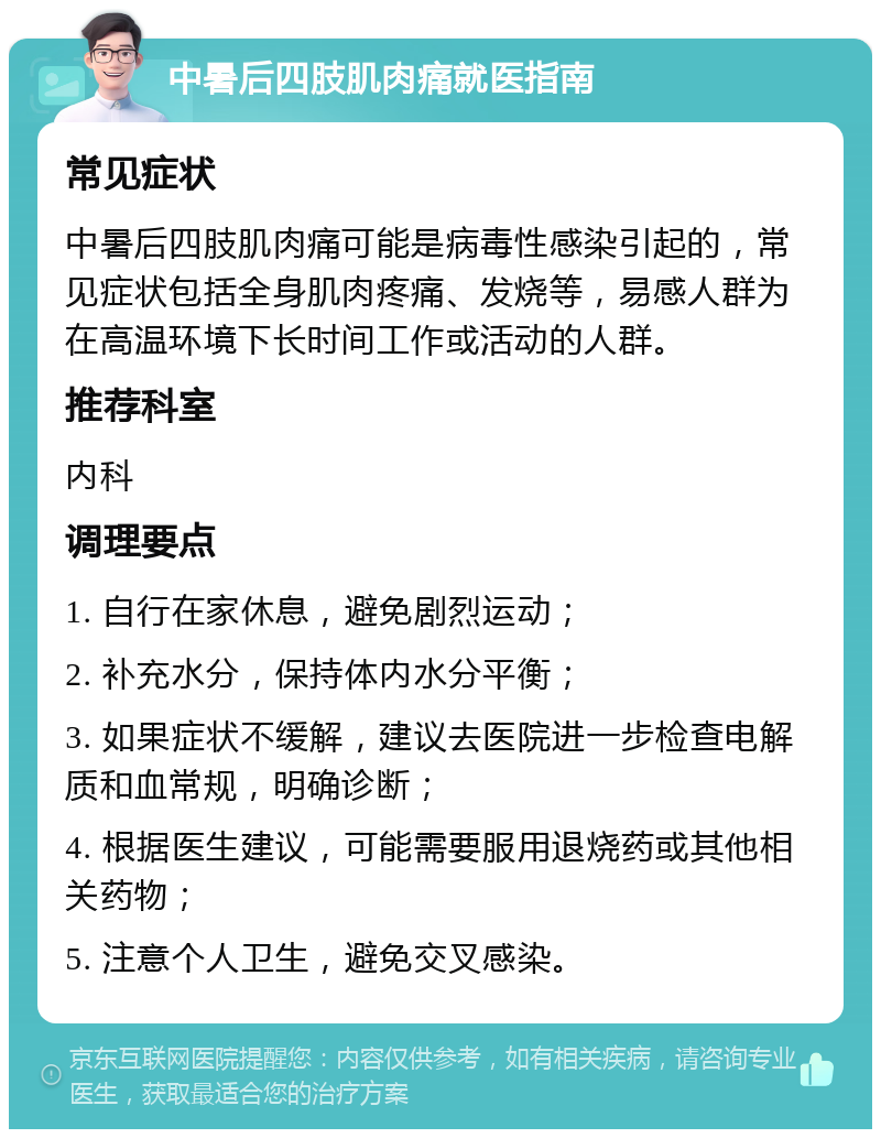 中暑后四肢肌肉痛就医指南 常见症状 中暑后四肢肌肉痛可能是病毒性感染引起的，常见症状包括全身肌肉疼痛、发烧等，易感人群为在高温环境下长时间工作或活动的人群。 推荐科室 内科 调理要点 1. 自行在家休息，避免剧烈运动； 2. 补充水分，保持体内水分平衡； 3. 如果症状不缓解，建议去医院进一步检查电解质和血常规，明确诊断； 4. 根据医生建议，可能需要服用退烧药或其他相关药物； 5. 注意个人卫生，避免交叉感染。