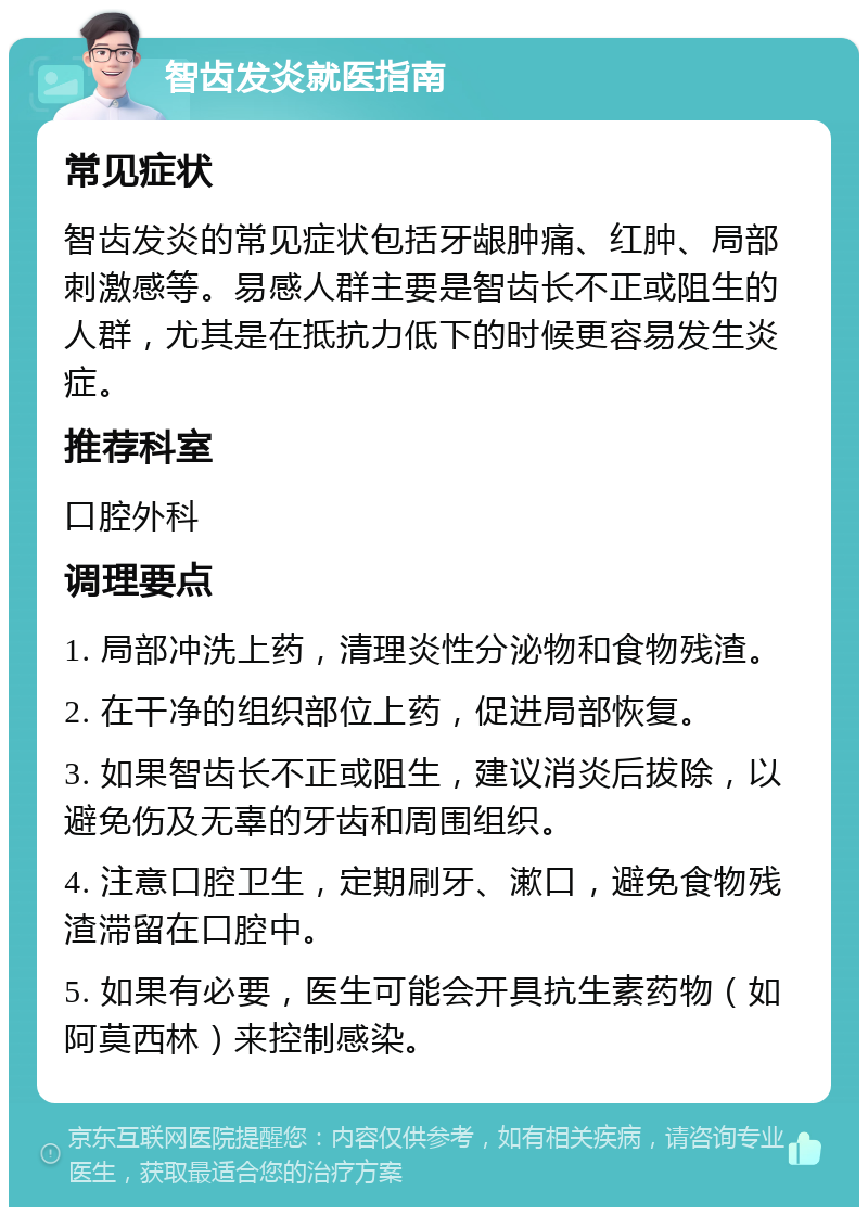 智齿发炎就医指南 常见症状 智齿发炎的常见症状包括牙龈肿痛、红肿、局部刺激感等。易感人群主要是智齿长不正或阻生的人群，尤其是在抵抗力低下的时候更容易发生炎症。 推荐科室 口腔外科 调理要点 1. 局部冲洗上药，清理炎性分泌物和食物残渣。 2. 在干净的组织部位上药，促进局部恢复。 3. 如果智齿长不正或阻生，建议消炎后拔除，以避免伤及无辜的牙齿和周围组织。 4. 注意口腔卫生，定期刷牙、漱口，避免食物残渣滞留在口腔中。 5. 如果有必要，医生可能会开具抗生素药物（如阿莫西林）来控制感染。