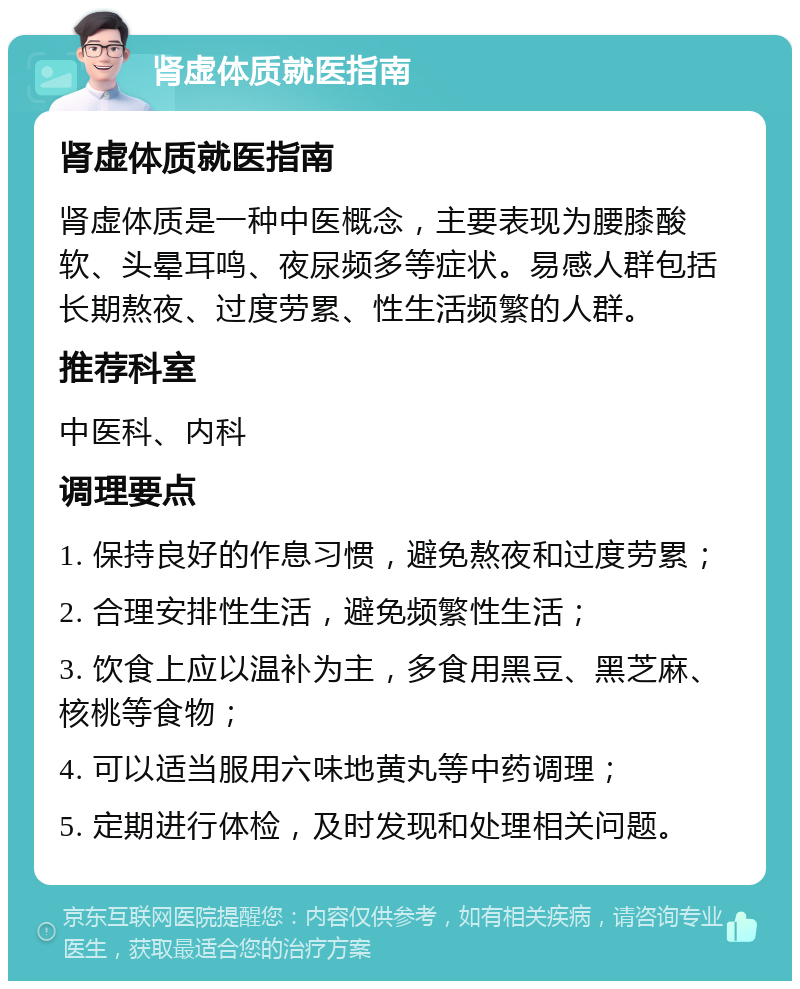 肾虚体质就医指南 肾虚体质就医指南 肾虚体质是一种中医概念，主要表现为腰膝酸软、头晕耳鸣、夜尿频多等症状。易感人群包括长期熬夜、过度劳累、性生活频繁的人群。 推荐科室 中医科、内科 调理要点 1. 保持良好的作息习惯，避免熬夜和过度劳累； 2. 合理安排性生活，避免频繁性生活； 3. 饮食上应以温补为主，多食用黑豆、黑芝麻、核桃等食物； 4. 可以适当服用六味地黄丸等中药调理； 5. 定期进行体检，及时发现和处理相关问题。