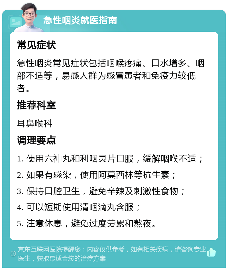 急性咽炎就医指南 常见症状 急性咽炎常见症状包括咽喉疼痛、口水增多、咽部不适等，易感人群为感冒患者和免疫力较低者。 推荐科室 耳鼻喉科 调理要点 1. 使用六神丸和利咽灵片口服，缓解咽喉不适； 2. 如果有感染，使用阿莫西林等抗生素； 3. 保持口腔卫生，避免辛辣及刺激性食物； 4. 可以短期使用清咽滴丸含服； 5. 注意休息，避免过度劳累和熬夜。