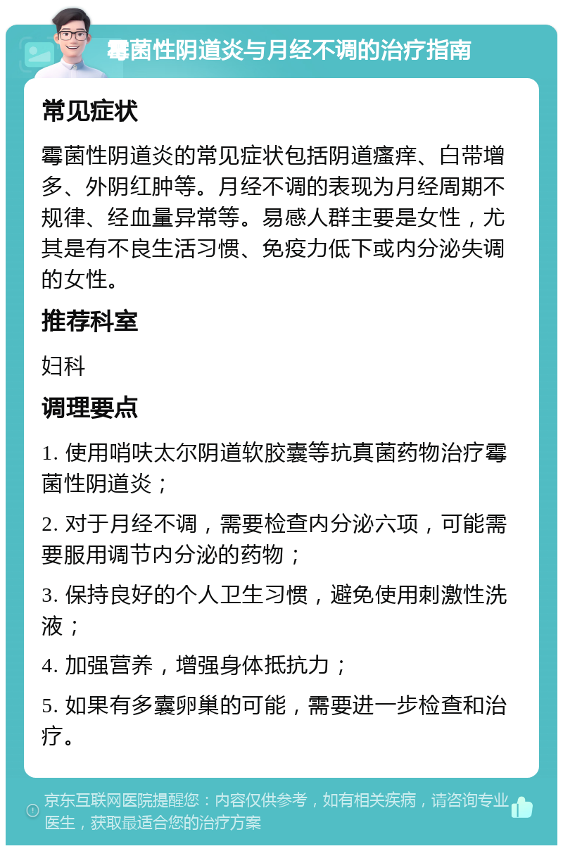 霉菌性阴道炎与月经不调的治疗指南 常见症状 霉菌性阴道炎的常见症状包括阴道瘙痒、白带增多、外阴红肿等。月经不调的表现为月经周期不规律、经血量异常等。易感人群主要是女性，尤其是有不良生活习惯、免疫力低下或内分泌失调的女性。 推荐科室 妇科 调理要点 1. 使用哨呋太尔阴道软胶囊等抗真菌药物治疗霉菌性阴道炎； 2. 对于月经不调，需要检查内分泌六项，可能需要服用调节内分泌的药物； 3. 保持良好的个人卫生习惯，避免使用刺激性洗液； 4. 加强营养，增强身体抵抗力； 5. 如果有多囊卵巢的可能，需要进一步检查和治疗。