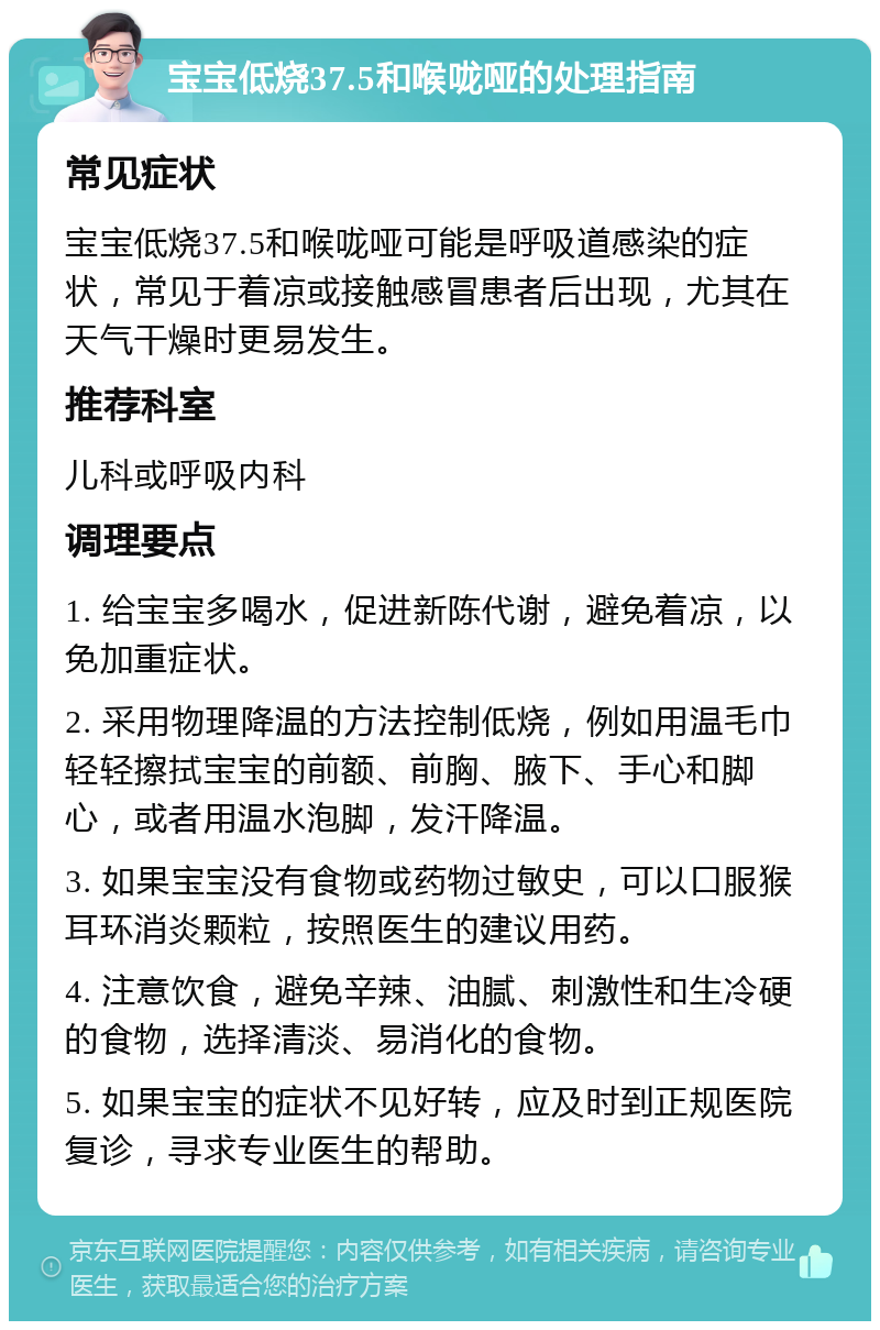 宝宝低烧37.5和喉咙哑的处理指南 常见症状 宝宝低烧37.5和喉咙哑可能是呼吸道感染的症状，常见于着凉或接触感冒患者后出现，尤其在天气干燥时更易发生。 推荐科室 儿科或呼吸内科 调理要点 1. 给宝宝多喝水，促进新陈代谢，避免着凉，以免加重症状。 2. 采用物理降温的方法控制低烧，例如用温毛巾轻轻擦拭宝宝的前额、前胸、腋下、手心和脚心，或者用温水泡脚，发汗降温。 3. 如果宝宝没有食物或药物过敏史，可以口服猴耳环消炎颗粒，按照医生的建议用药。 4. 注意饮食，避免辛辣、油腻、刺激性和生冷硬的食物，选择清淡、易消化的食物。 5. 如果宝宝的症状不见好转，应及时到正规医院复诊，寻求专业医生的帮助。