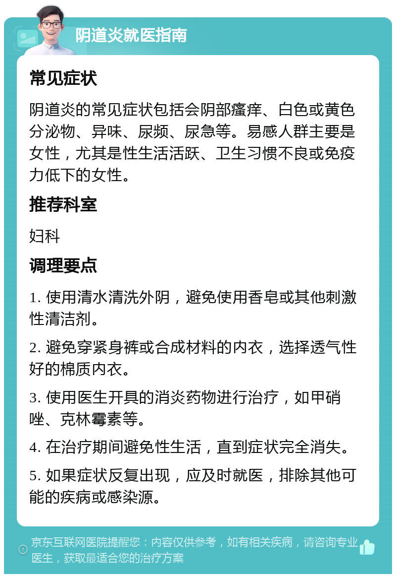 阴道炎就医指南 常见症状 阴道炎的常见症状包括会阴部瘙痒、白色或黄色分泌物、异味、尿频、尿急等。易感人群主要是女性，尤其是性生活活跃、卫生习惯不良或免疫力低下的女性。 推荐科室 妇科 调理要点 1. 使用清水清洗外阴，避免使用香皂或其他刺激性清洁剂。 2. 避免穿紧身裤或合成材料的内衣，选择透气性好的棉质内衣。 3. 使用医生开具的消炎药物进行治疗，如甲硝唑、克林霉素等。 4. 在治疗期间避免性生活，直到症状完全消失。 5. 如果症状反复出现，应及时就医，排除其他可能的疾病或感染源。