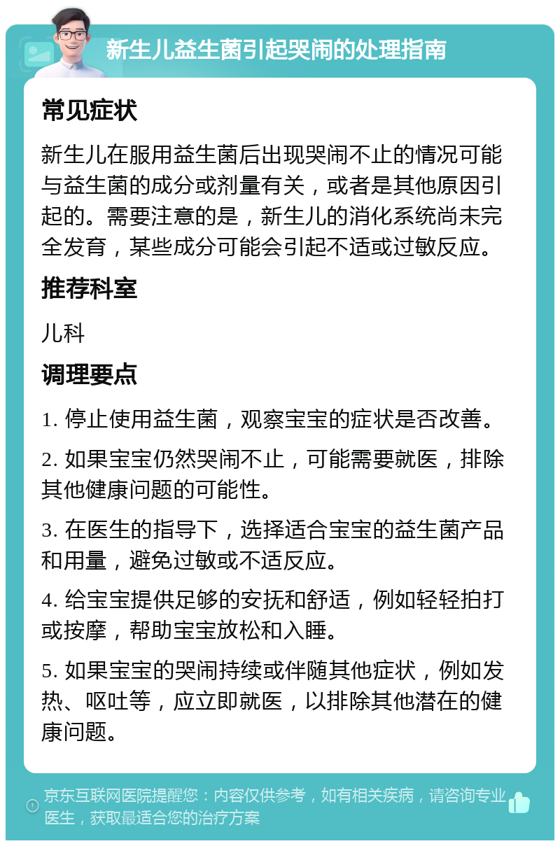 新生儿益生菌引起哭闹的处理指南 常见症状 新生儿在服用益生菌后出现哭闹不止的情况可能与益生菌的成分或剂量有关，或者是其他原因引起的。需要注意的是，新生儿的消化系统尚未完全发育，某些成分可能会引起不适或过敏反应。 推荐科室 儿科 调理要点 1. 停止使用益生菌，观察宝宝的症状是否改善。 2. 如果宝宝仍然哭闹不止，可能需要就医，排除其他健康问题的可能性。 3. 在医生的指导下，选择适合宝宝的益生菌产品和用量，避免过敏或不适反应。 4. 给宝宝提供足够的安抚和舒适，例如轻轻拍打或按摩，帮助宝宝放松和入睡。 5. 如果宝宝的哭闹持续或伴随其他症状，例如发热、呕吐等，应立即就医，以排除其他潜在的健康问题。