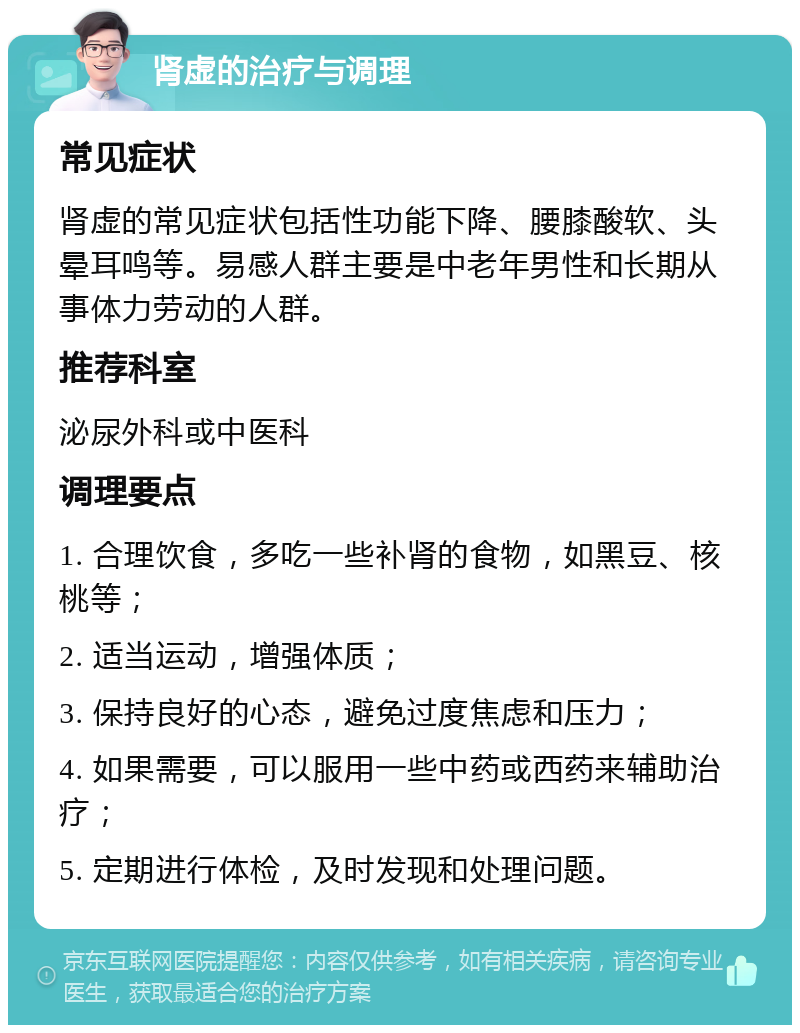 肾虚的治疗与调理 常见症状 肾虚的常见症状包括性功能下降、腰膝酸软、头晕耳鸣等。易感人群主要是中老年男性和长期从事体力劳动的人群。 推荐科室 泌尿外科或中医科 调理要点 1. 合理饮食，多吃一些补肾的食物，如黑豆、核桃等； 2. 适当运动，增强体质； 3. 保持良好的心态，避免过度焦虑和压力； 4. 如果需要，可以服用一些中药或西药来辅助治疗； 5. 定期进行体检，及时发现和处理问题。