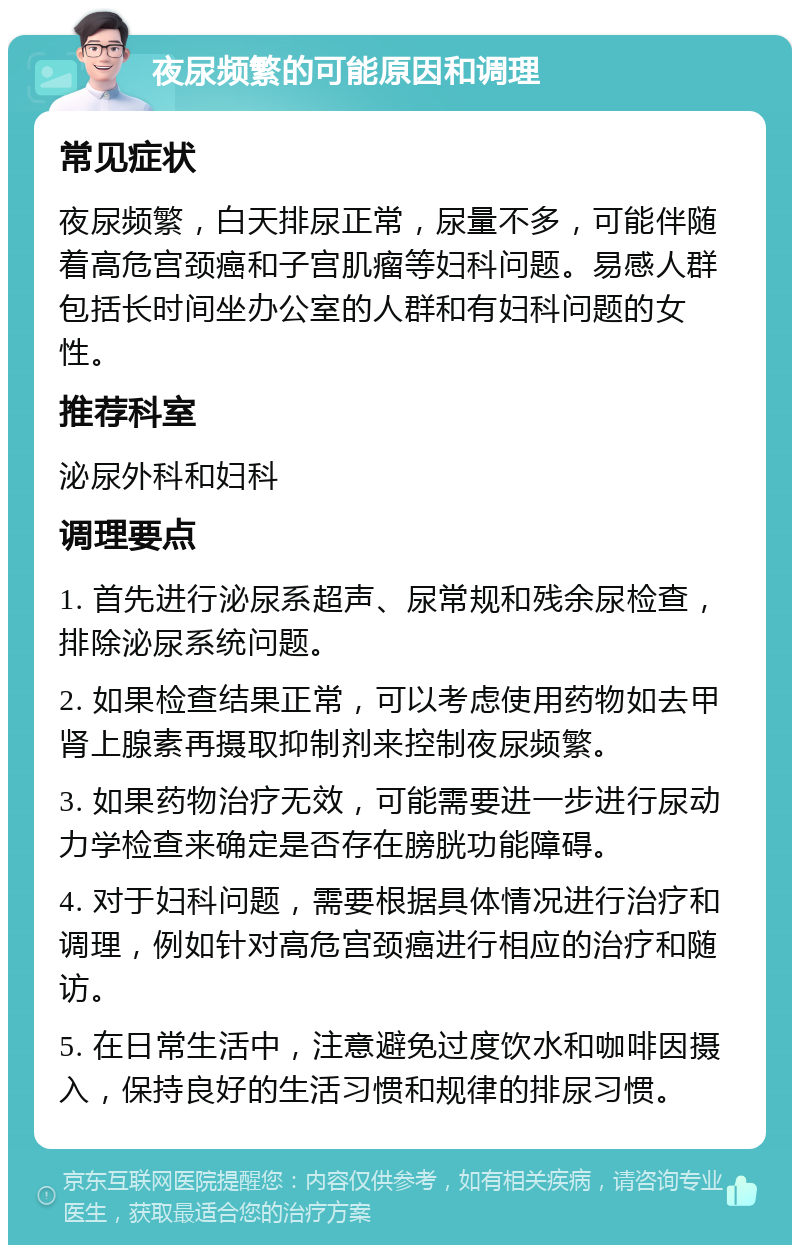 夜尿频繁的可能原因和调理 常见症状 夜尿频繁，白天排尿正常，尿量不多，可能伴随着高危宫颈癌和子宫肌瘤等妇科问题。易感人群包括长时间坐办公室的人群和有妇科问题的女性。 推荐科室 泌尿外科和妇科 调理要点 1. 首先进行泌尿系超声、尿常规和残余尿检查，排除泌尿系统问题。 2. 如果检查结果正常，可以考虑使用药物如去甲肾上腺素再摄取抑制剂来控制夜尿频繁。 3. 如果药物治疗无效，可能需要进一步进行尿动力学检查来确定是否存在膀胱功能障碍。 4. 对于妇科问题，需要根据具体情况进行治疗和调理，例如针对高危宫颈癌进行相应的治疗和随访。 5. 在日常生活中，注意避免过度饮水和咖啡因摄入，保持良好的生活习惯和规律的排尿习惯。