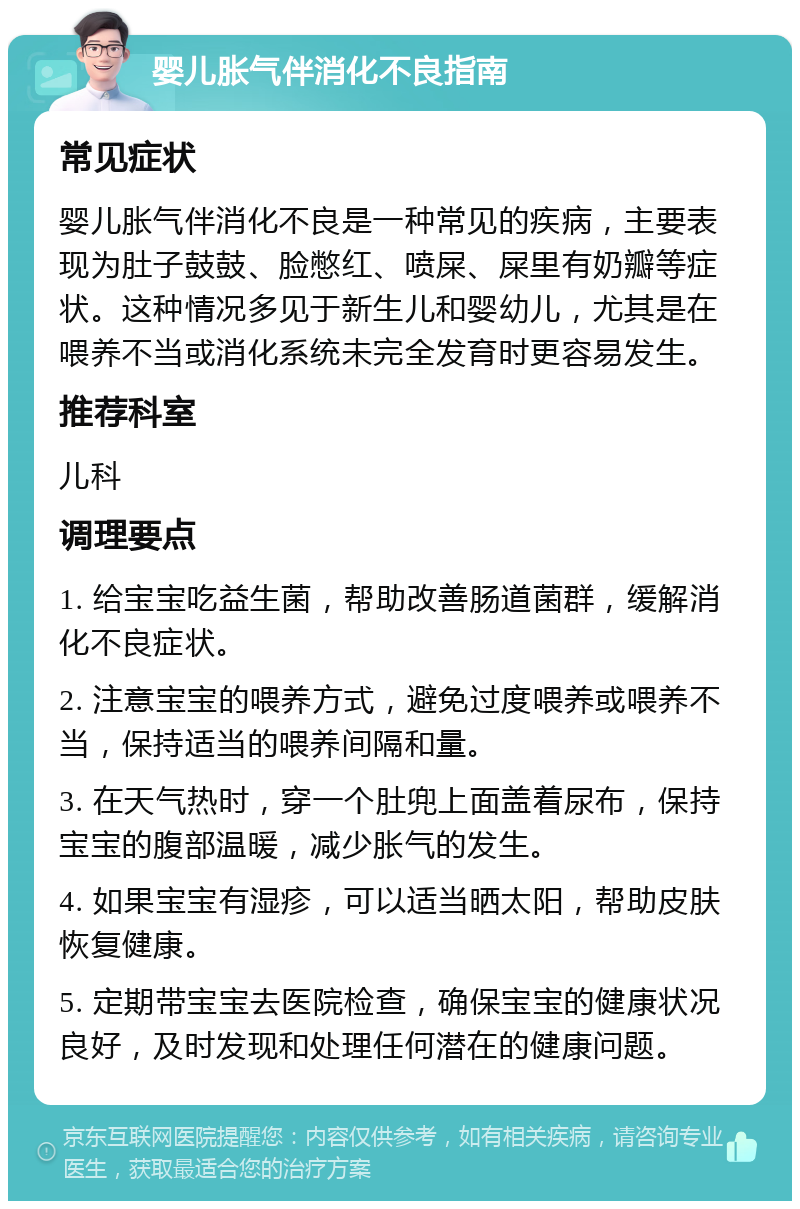 婴儿胀气伴消化不良指南 常见症状 婴儿胀气伴消化不良是一种常见的疾病，主要表现为肚子鼓鼓、脸憋红、喷屎、屎里有奶瓣等症状。这种情况多见于新生儿和婴幼儿，尤其是在喂养不当或消化系统未完全发育时更容易发生。 推荐科室 儿科 调理要点 1. 给宝宝吃益生菌，帮助改善肠道菌群，缓解消化不良症状。 2. 注意宝宝的喂养方式，避免过度喂养或喂养不当，保持适当的喂养间隔和量。 3. 在天气热时，穿一个肚兜上面盖着尿布，保持宝宝的腹部温暖，减少胀气的发生。 4. 如果宝宝有湿疹，可以适当晒太阳，帮助皮肤恢复健康。 5. 定期带宝宝去医院检查，确保宝宝的健康状况良好，及时发现和处理任何潜在的健康问题。