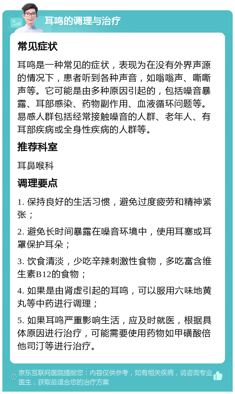 耳鸣的调理与治疗 常见症状 耳鸣是一种常见的症状，表现为在没有外界声源的情况下，患者听到各种声音，如嗡嗡声、嘶嘶声等。它可能是由多种原因引起的，包括噪音暴露、耳部感染、药物副作用、血液循环问题等。易感人群包括经常接触噪音的人群、老年人、有耳部疾病或全身性疾病的人群等。 推荐科室 耳鼻喉科 调理要点 1. 保持良好的生活习惯，避免过度疲劳和精神紧张； 2. 避免长时间暴露在噪音环境中，使用耳塞或耳罩保护耳朵； 3. 饮食清淡，少吃辛辣刺激性食物，多吃富含维生素B12的食物； 4. 如果是由肾虚引起的耳鸣，可以服用六味地黄丸等中药进行调理； 5. 如果耳鸣严重影响生活，应及时就医，根据具体原因进行治疗，可能需要使用药物如甲磺酸倍他司汀等进行治疗。