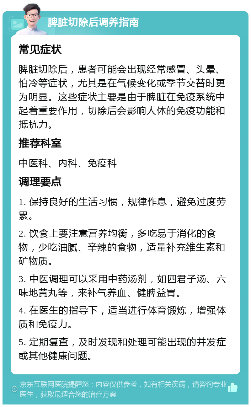 脾脏切除后调养指南 常见症状 脾脏切除后，患者可能会出现经常感冒、头晕、怕冷等症状，尤其是在气候变化或季节交替时更为明显。这些症状主要是由于脾脏在免疫系统中起着重要作用，切除后会影响人体的免疫功能和抵抗力。 推荐科室 中医科、内科、免疫科 调理要点 1. 保持良好的生活习惯，规律作息，避免过度劳累。 2. 饮食上要注意营养均衡，多吃易于消化的食物，少吃油腻、辛辣的食物，适量补充维生素和矿物质。 3. 中医调理可以采用中药汤剂，如四君子汤、六味地黄丸等，来补气养血、健脾益胃。 4. 在医生的指导下，适当进行体育锻炼，增强体质和免疫力。 5. 定期复查，及时发现和处理可能出现的并发症或其他健康问题。