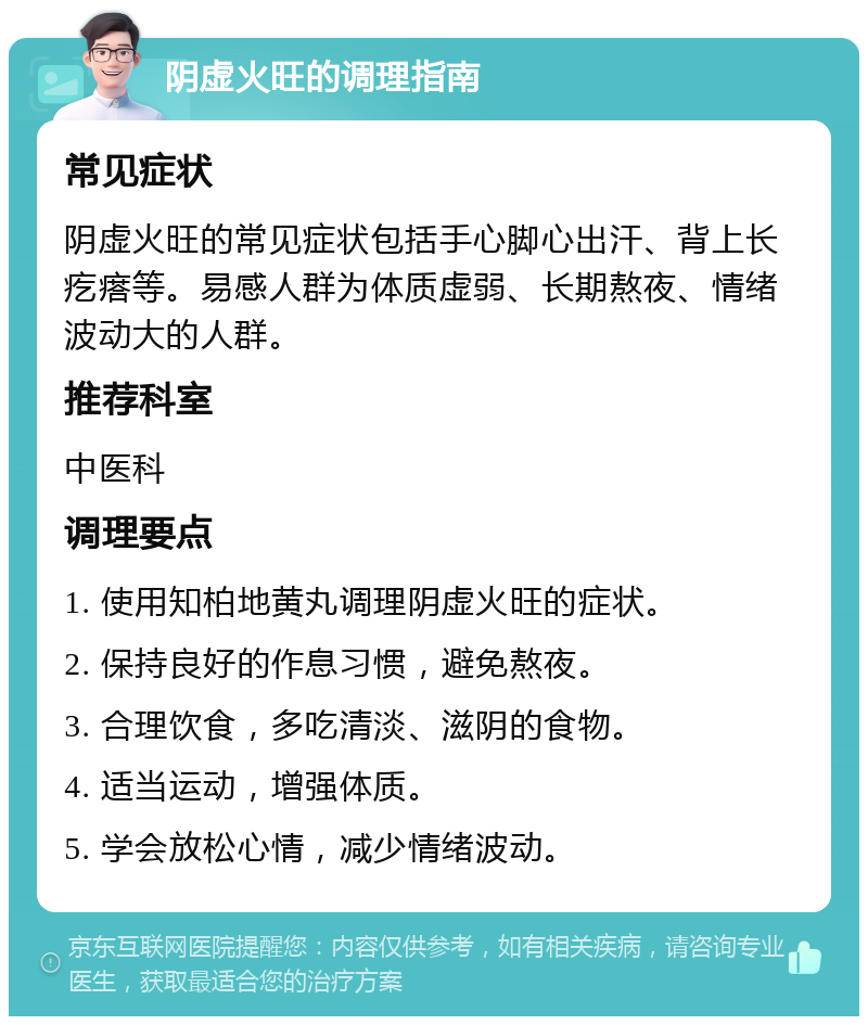 阴虚火旺的调理指南 常见症状 阴虚火旺的常见症状包括手心脚心出汗、背上长疙瘩等。易感人群为体质虚弱、长期熬夜、情绪波动大的人群。 推荐科室 中医科 调理要点 1. 使用知柏地黄丸调理阴虚火旺的症状。 2. 保持良好的作息习惯，避免熬夜。 3. 合理饮食，多吃清淡、滋阴的食物。 4. 适当运动，增强体质。 5. 学会放松心情，减少情绪波动。