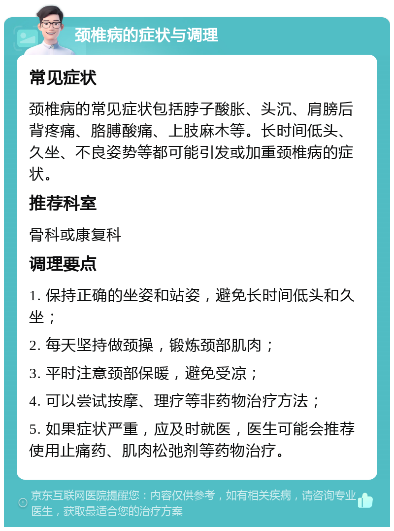 颈椎病的症状与调理 常见症状 颈椎病的常见症状包括脖子酸胀、头沉、肩膀后背疼痛、胳膊酸痛、上肢麻木等。长时间低头、久坐、不良姿势等都可能引发或加重颈椎病的症状。 推荐科室 骨科或康复科 调理要点 1. 保持正确的坐姿和站姿，避免长时间低头和久坐； 2. 每天坚持做颈操，锻炼颈部肌肉； 3. 平时注意颈部保暖，避免受凉； 4. 可以尝试按摩、理疗等非药物治疗方法； 5. 如果症状严重，应及时就医，医生可能会推荐使用止痛药、肌肉松弛剂等药物治疗。