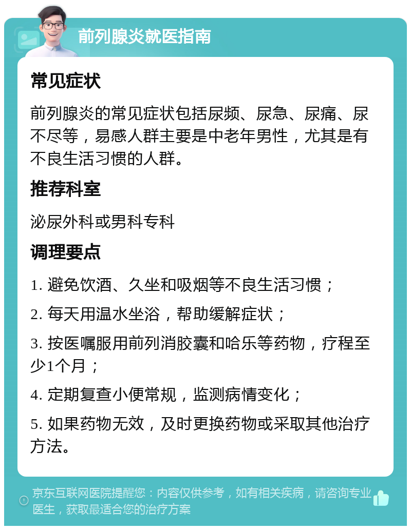 前列腺炎就医指南 常见症状 前列腺炎的常见症状包括尿频、尿急、尿痛、尿不尽等，易感人群主要是中老年男性，尤其是有不良生活习惯的人群。 推荐科室 泌尿外科或男科专科 调理要点 1. 避免饮酒、久坐和吸烟等不良生活习惯； 2. 每天用温水坐浴，帮助缓解症状； 3. 按医嘱服用前列消胶囊和哈乐等药物，疗程至少1个月； 4. 定期复查小便常规，监测病情变化； 5. 如果药物无效，及时更换药物或采取其他治疗方法。