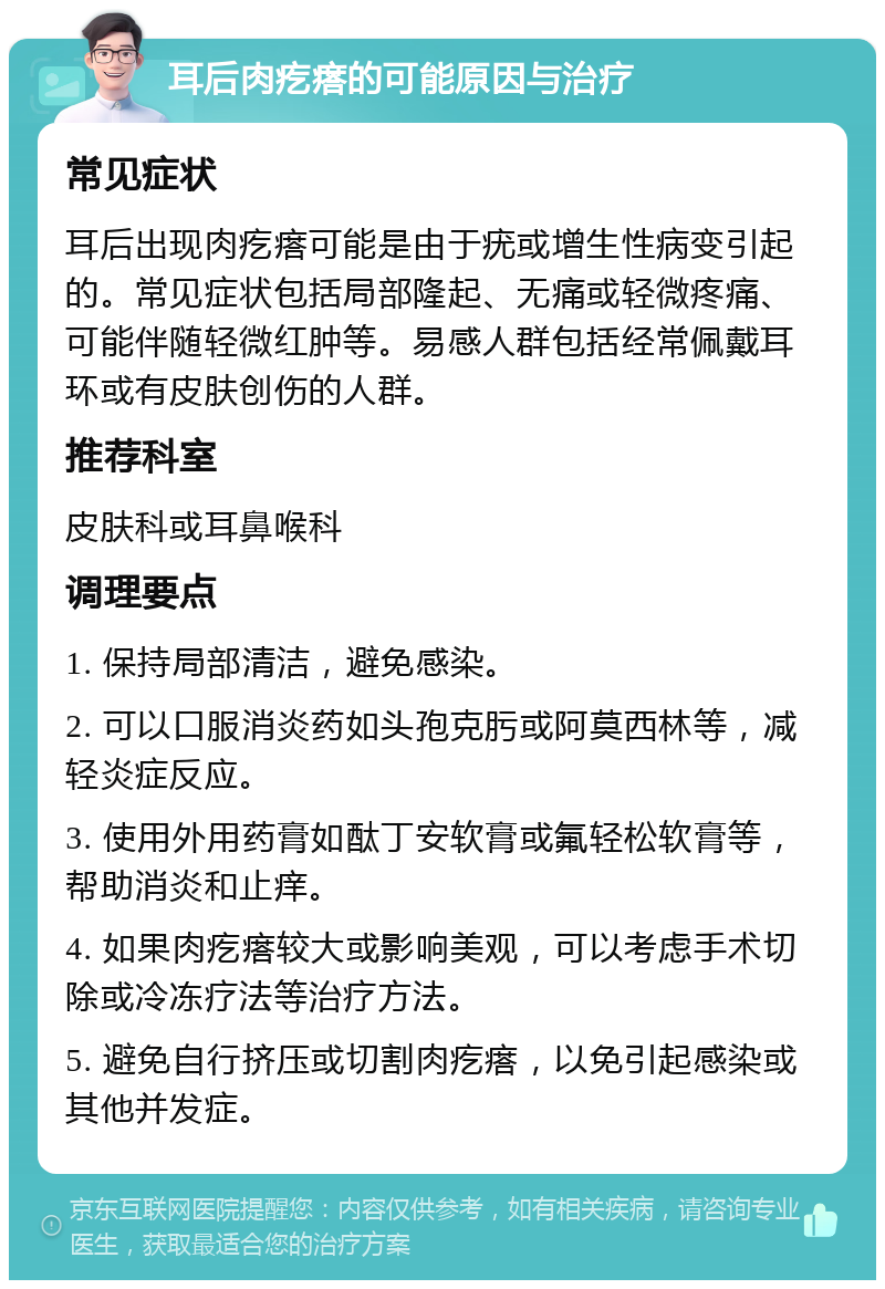 耳后肉疙瘩的可能原因与治疗 常见症状 耳后出现肉疙瘩可能是由于疣或增生性病变引起的。常见症状包括局部隆起、无痛或轻微疼痛、可能伴随轻微红肿等。易感人群包括经常佩戴耳环或有皮肤创伤的人群。 推荐科室 皮肤科或耳鼻喉科 调理要点 1. 保持局部清洁，避免感染。 2. 可以口服消炎药如头孢克肟或阿莫西林等，减轻炎症反应。 3. 使用外用药膏如酞丁安软膏或氟轻松软膏等，帮助消炎和止痒。 4. 如果肉疙瘩较大或影响美观，可以考虑手术切除或冷冻疗法等治疗方法。 5. 避免自行挤压或切割肉疙瘩，以免引起感染或其他并发症。