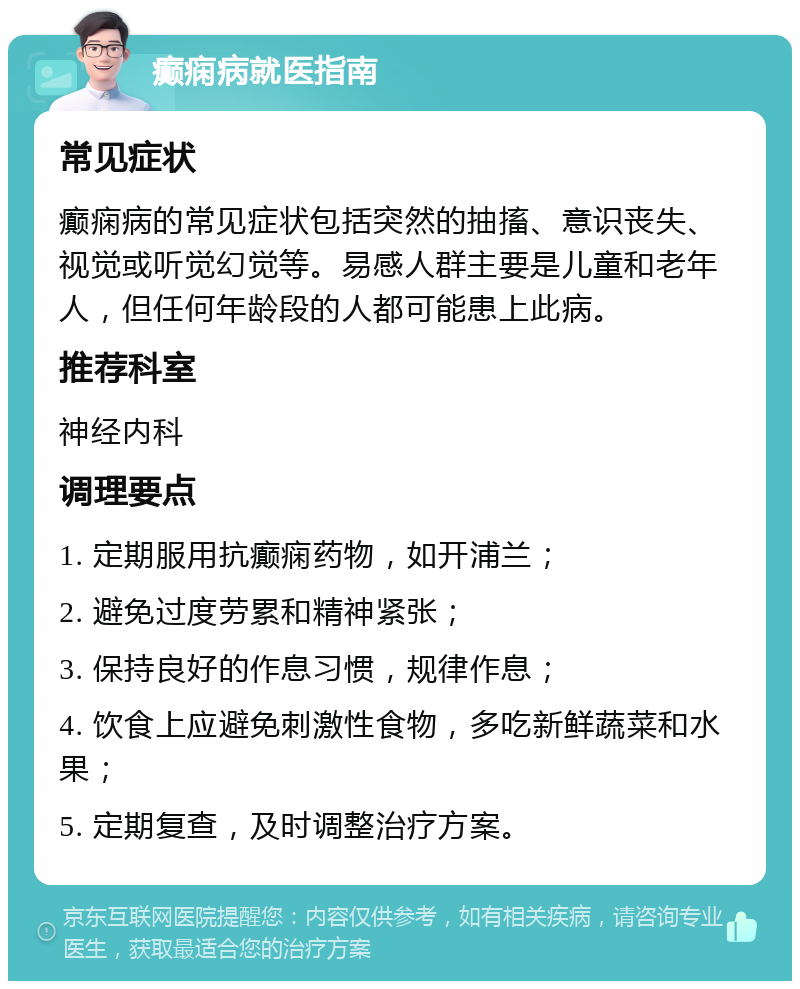 癫痫病就医指南 常见症状 癫痫病的常见症状包括突然的抽搐、意识丧失、视觉或听觉幻觉等。易感人群主要是儿童和老年人，但任何年龄段的人都可能患上此病。 推荐科室 神经内科 调理要点 1. 定期服用抗癫痫药物，如开浦兰； 2. 避免过度劳累和精神紧张； 3. 保持良好的作息习惯，规律作息； 4. 饮食上应避免刺激性食物，多吃新鲜蔬菜和水果； 5. 定期复查，及时调整治疗方案。