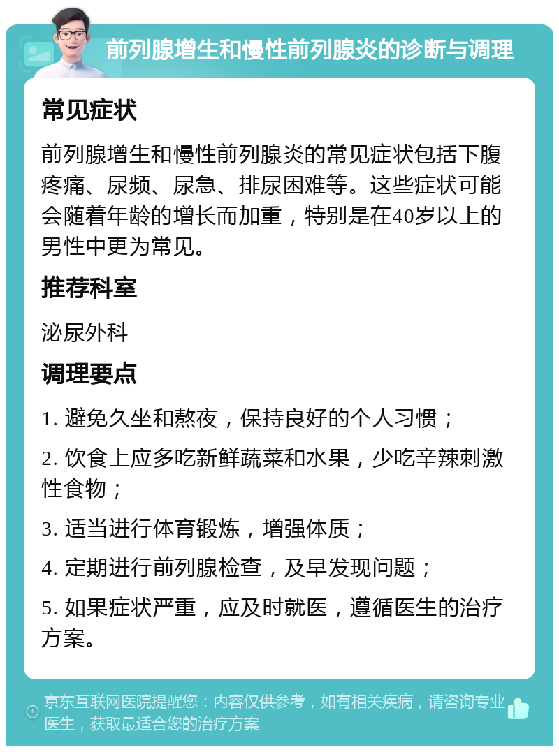 前列腺增生和慢性前列腺炎的诊断与调理 常见症状 前列腺增生和慢性前列腺炎的常见症状包括下腹疼痛、尿频、尿急、排尿困难等。这些症状可能会随着年龄的增长而加重，特别是在40岁以上的男性中更为常见。 推荐科室 泌尿外科 调理要点 1. 避免久坐和熬夜，保持良好的个人习惯； 2. 饮食上应多吃新鲜蔬菜和水果，少吃辛辣刺激性食物； 3. 适当进行体育锻炼，增强体质； 4. 定期进行前列腺检查，及早发现问题； 5. 如果症状严重，应及时就医，遵循医生的治疗方案。