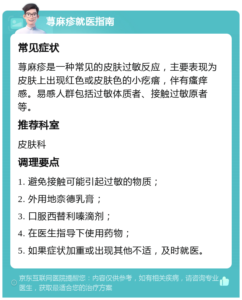 荨麻疹就医指南 常见症状 荨麻疹是一种常见的皮肤过敏反应，主要表现为皮肤上出现红色或皮肤色的小疙瘩，伴有瘙痒感。易感人群包括过敏体质者、接触过敏原者等。 推荐科室 皮肤科 调理要点 1. 避免接触可能引起过敏的物质； 2. 外用地奈德乳膏； 3. 口服西替利嗪滴剂； 4. 在医生指导下使用药物； 5. 如果症状加重或出现其他不适，及时就医。