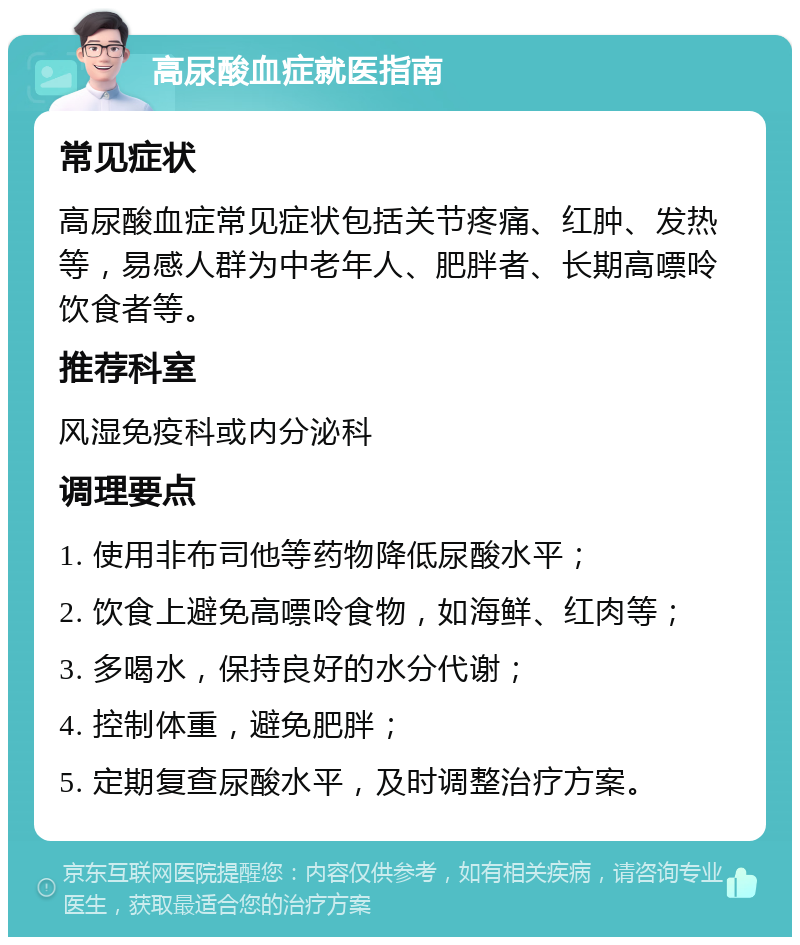 高尿酸血症就医指南 常见症状 高尿酸血症常见症状包括关节疼痛、红肿、发热等，易感人群为中老年人、肥胖者、长期高嘌呤饮食者等。 推荐科室 风湿免疫科或内分泌科 调理要点 1. 使用非布司他等药物降低尿酸水平； 2. 饮食上避免高嘌呤食物，如海鲜、红肉等； 3. 多喝水，保持良好的水分代谢； 4. 控制体重，避免肥胖； 5. 定期复查尿酸水平，及时调整治疗方案。