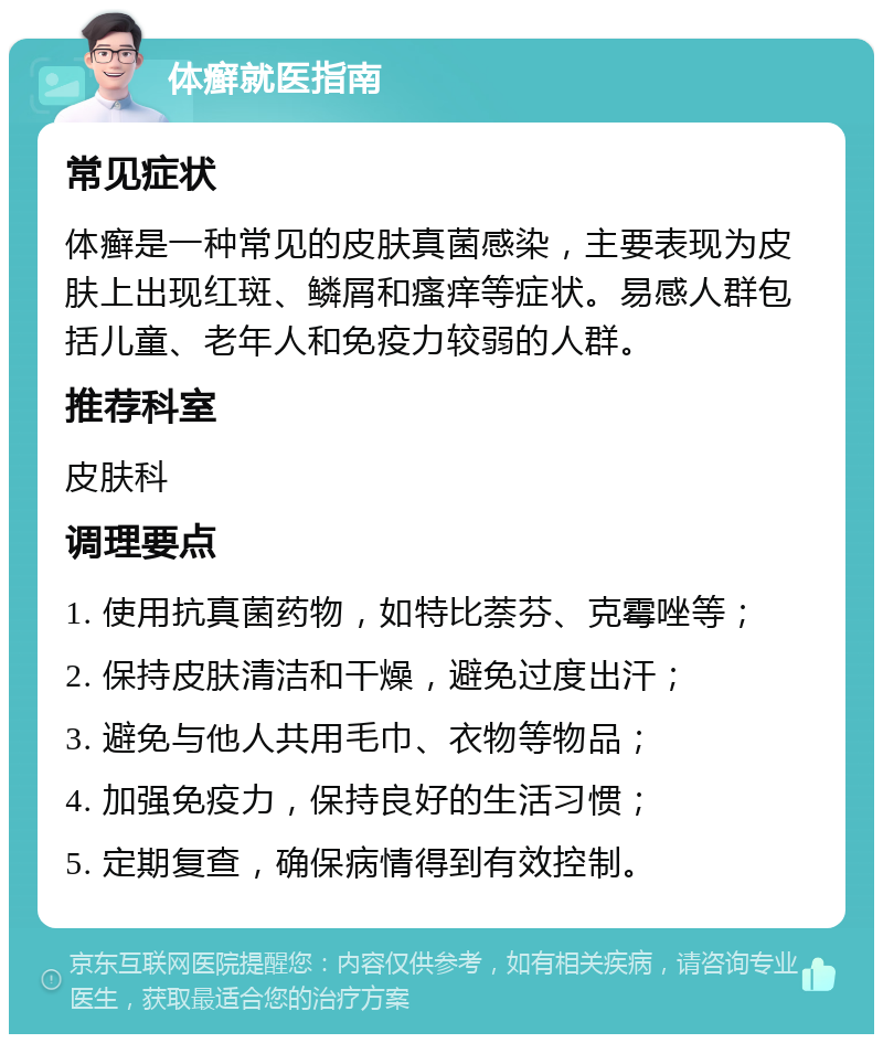 体癣就医指南 常见症状 体癣是一种常见的皮肤真菌感染，主要表现为皮肤上出现红斑、鳞屑和瘙痒等症状。易感人群包括儿童、老年人和免疫力较弱的人群。 推荐科室 皮肤科 调理要点 1. 使用抗真菌药物，如特比萘芬、克霉唑等； 2. 保持皮肤清洁和干燥，避免过度出汗； 3. 避免与他人共用毛巾、衣物等物品； 4. 加强免疫力，保持良好的生活习惯； 5. 定期复查，确保病情得到有效控制。