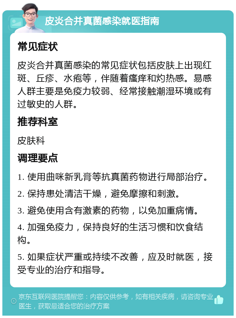 皮炎合并真菌感染就医指南 常见症状 皮炎合并真菌感染的常见症状包括皮肤上出现红斑、丘疹、水疱等，伴随着瘙痒和灼热感。易感人群主要是免疫力较弱、经常接触潮湿环境或有过敏史的人群。 推荐科室 皮肤科 调理要点 1. 使用曲咪新乳膏等抗真菌药物进行局部治疗。 2. 保持患处清洁干燥，避免摩擦和刺激。 3. 避免使用含有激素的药物，以免加重病情。 4. 加强免疫力，保持良好的生活习惯和饮食结构。 5. 如果症状严重或持续不改善，应及时就医，接受专业的治疗和指导。