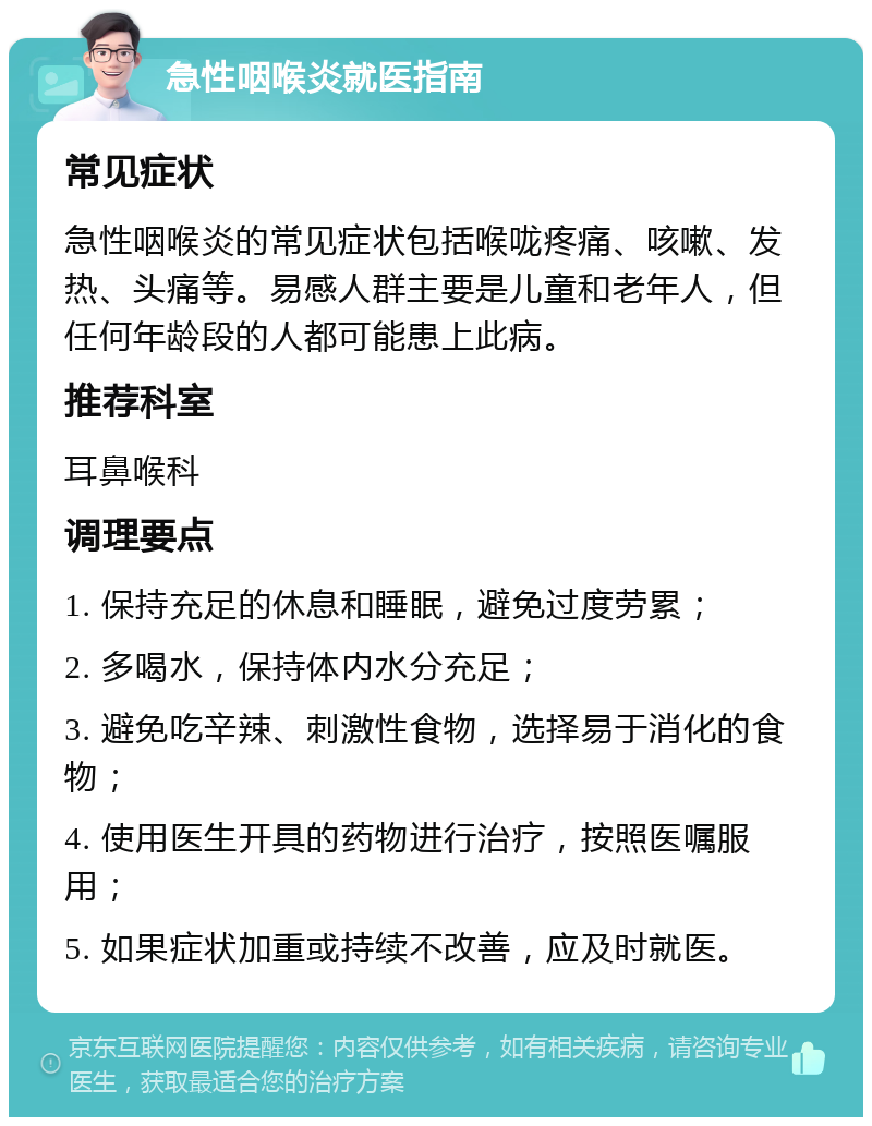 急性咽喉炎就医指南 常见症状 急性咽喉炎的常见症状包括喉咙疼痛、咳嗽、发热、头痛等。易感人群主要是儿童和老年人，但任何年龄段的人都可能患上此病。 推荐科室 耳鼻喉科 调理要点 1. 保持充足的休息和睡眠，避免过度劳累； 2. 多喝水，保持体内水分充足； 3. 避免吃辛辣、刺激性食物，选择易于消化的食物； 4. 使用医生开具的药物进行治疗，按照医嘱服用； 5. 如果症状加重或持续不改善，应及时就医。