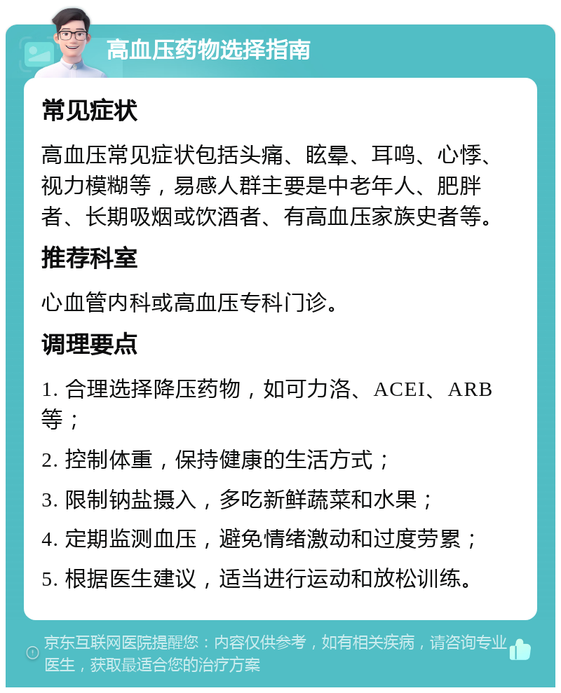 高血压药物选择指南 常见症状 高血压常见症状包括头痛、眩晕、耳鸣、心悸、视力模糊等，易感人群主要是中老年人、肥胖者、长期吸烟或饮酒者、有高血压家族史者等。 推荐科室 心血管内科或高血压专科门诊。 调理要点 1. 合理选择降压药物，如可力洛、ACEI、ARB等； 2. 控制体重，保持健康的生活方式； 3. 限制钠盐摄入，多吃新鲜蔬菜和水果； 4. 定期监测血压，避免情绪激动和过度劳累； 5. 根据医生建议，适当进行运动和放松训练。