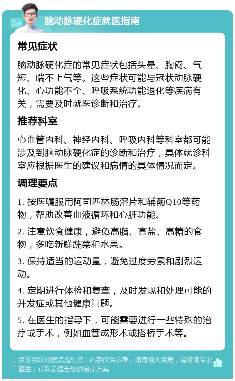 脑动脉硬化症就医指南 常见症状 脑动脉硬化症的常见症状包括头晕、胸闷、气短、喘不上气等。这些症状可能与冠状动脉硬化、心功能不全、呼吸系统功能退化等疾病有关，需要及时就医诊断和治疗。 推荐科室 心血管内科、神经内科、呼吸内科等科室都可能涉及到脑动脉硬化症的诊断和治疗，具体就诊科室应根据医生的建议和病情的具体情况而定。 调理要点 1. 按医嘱服用阿司匹林肠溶片和辅酶Q10等药物，帮助改善血液循环和心脏功能。 2. 注意饮食健康，避免高脂、高盐、高糖的食物，多吃新鲜蔬菜和水果。 3. 保持适当的运动量，避免过度劳累和剧烈运动。 4. 定期进行体检和复查，及时发现和处理可能的并发症或其他健康问题。 5. 在医生的指导下，可能需要进行一些特殊的治疗或手术，例如血管成形术或搭桥手术等。