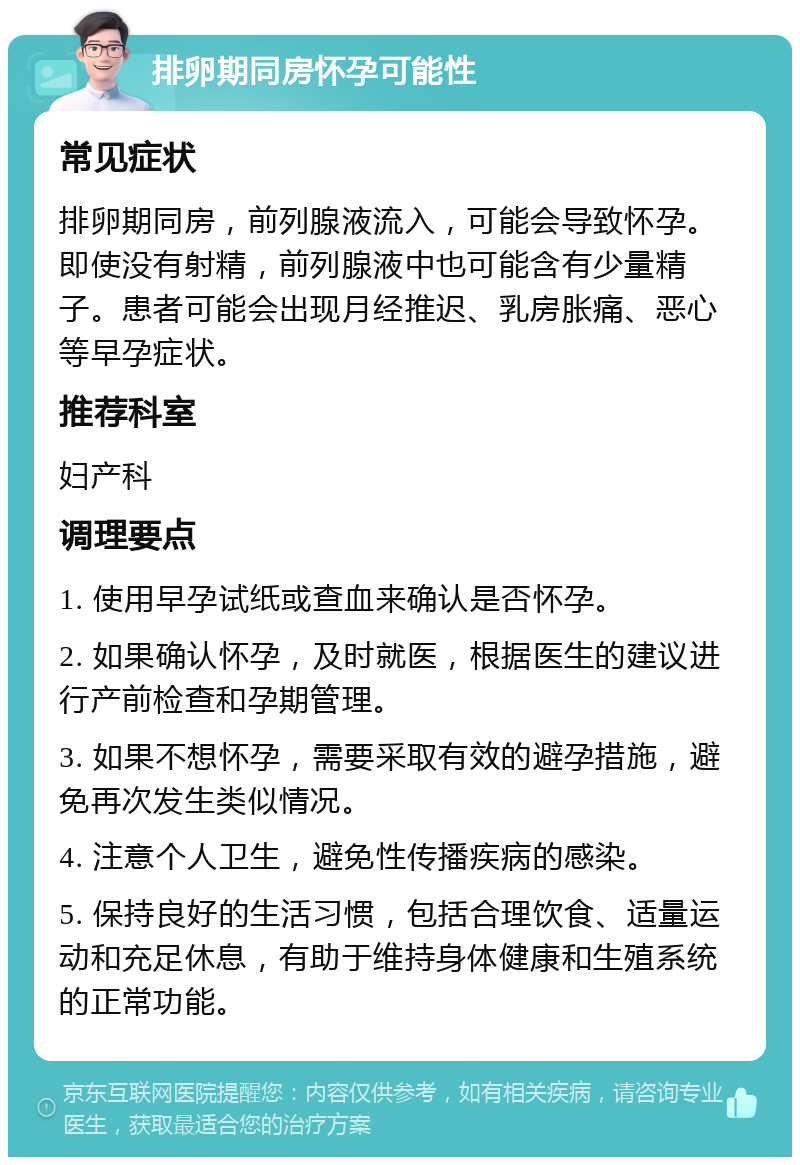 排卵期同房怀孕可能性 常见症状 排卵期同房，前列腺液流入，可能会导致怀孕。即使没有射精，前列腺液中也可能含有少量精子。患者可能会出现月经推迟、乳房胀痛、恶心等早孕症状。 推荐科室 妇产科 调理要点 1. 使用早孕试纸或查血来确认是否怀孕。 2. 如果确认怀孕，及时就医，根据医生的建议进行产前检查和孕期管理。 3. 如果不想怀孕，需要采取有效的避孕措施，避免再次发生类似情况。 4. 注意个人卫生，避免性传播疾病的感染。 5. 保持良好的生活习惯，包括合理饮食、适量运动和充足休息，有助于维持身体健康和生殖系统的正常功能。