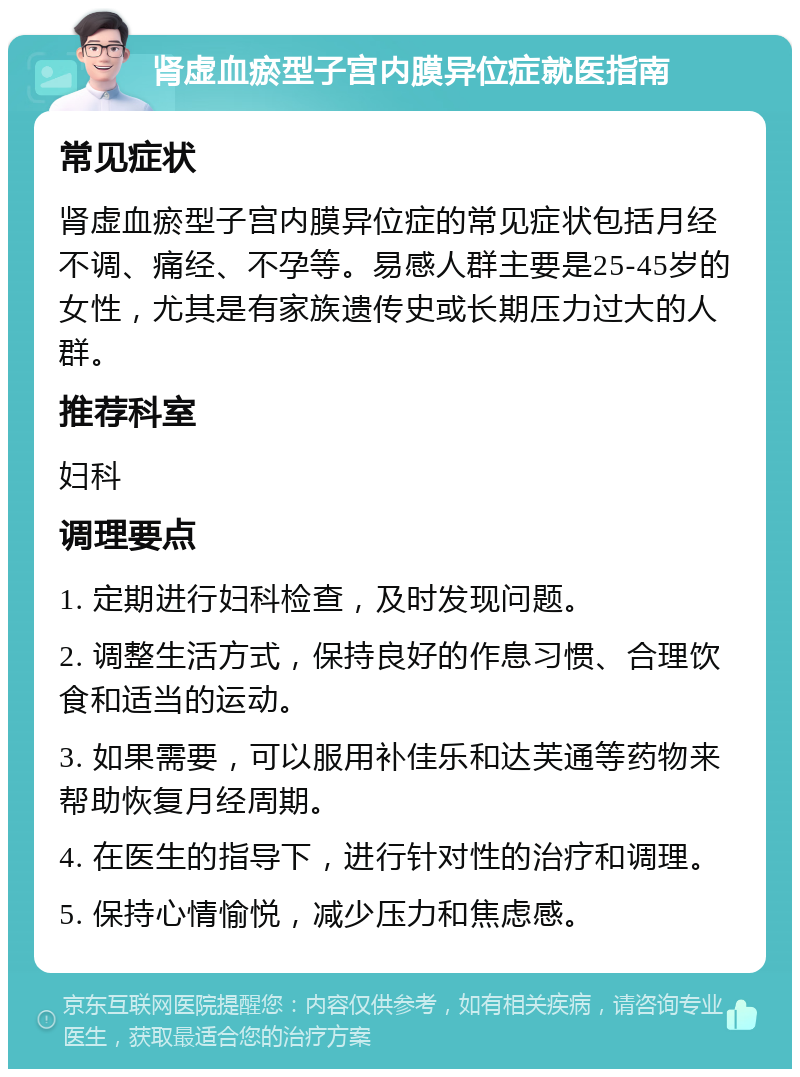 肾虚血瘀型子宫内膜异位症就医指南 常见症状 肾虚血瘀型子宫内膜异位症的常见症状包括月经不调、痛经、不孕等。易感人群主要是25-45岁的女性，尤其是有家族遗传史或长期压力过大的人群。 推荐科室 妇科 调理要点 1. 定期进行妇科检查，及时发现问题。 2. 调整生活方式，保持良好的作息习惯、合理饮食和适当的运动。 3. 如果需要，可以服用补佳乐和达芙通等药物来帮助恢复月经周期。 4. 在医生的指导下，进行针对性的治疗和调理。 5. 保持心情愉悦，减少压力和焦虑感。