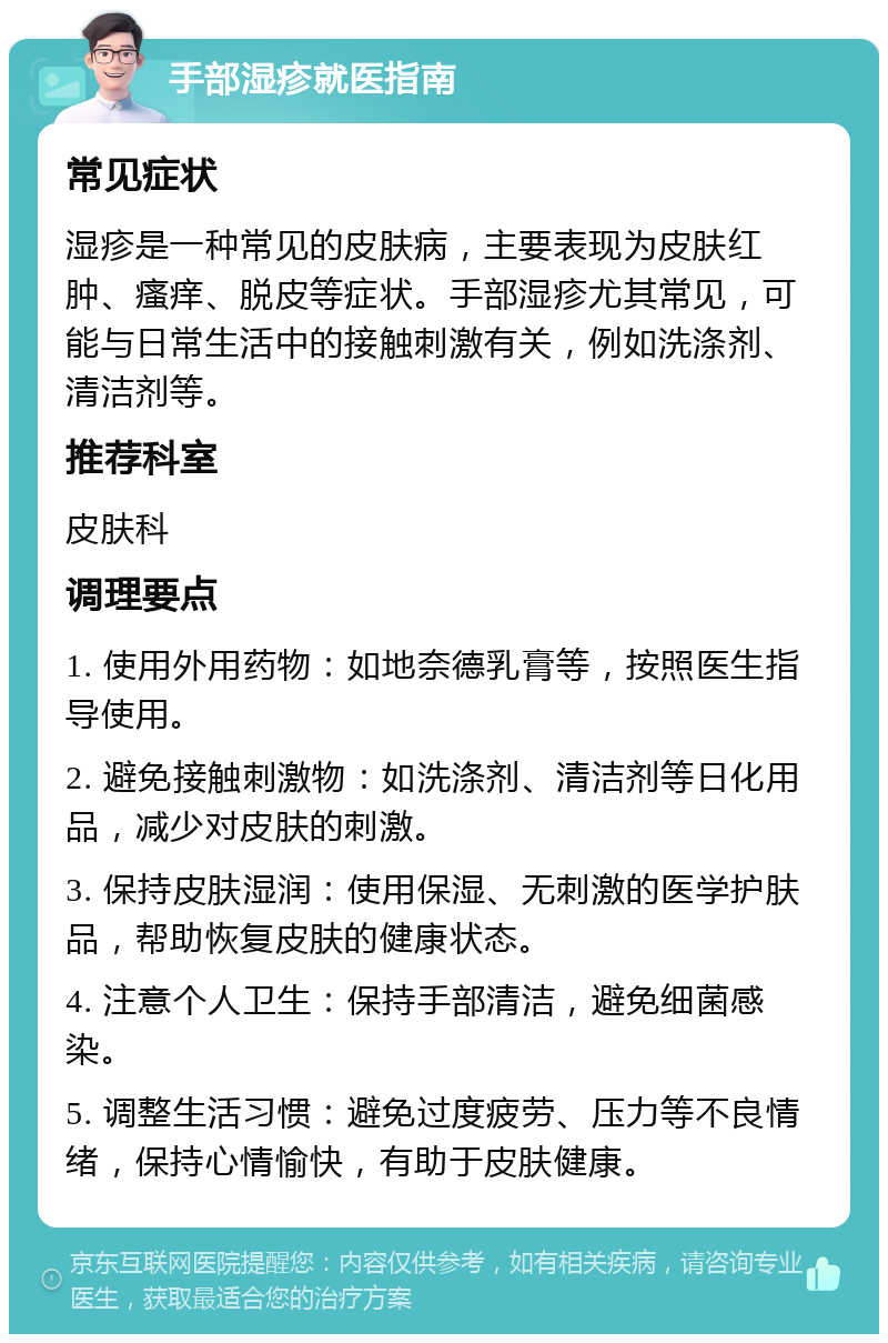 手部湿疹就医指南 常见症状 湿疹是一种常见的皮肤病，主要表现为皮肤红肿、瘙痒、脱皮等症状。手部湿疹尤其常见，可能与日常生活中的接触刺激有关，例如洗涤剂、清洁剂等。 推荐科室 皮肤科 调理要点 1. 使用外用药物：如地奈德乳膏等，按照医生指导使用。 2. 避免接触刺激物：如洗涤剂、清洁剂等日化用品，减少对皮肤的刺激。 3. 保持皮肤湿润：使用保湿、无刺激的医学护肤品，帮助恢复皮肤的健康状态。 4. 注意个人卫生：保持手部清洁，避免细菌感染。 5. 调整生活习惯：避免过度疲劳、压力等不良情绪，保持心情愉快，有助于皮肤健康。