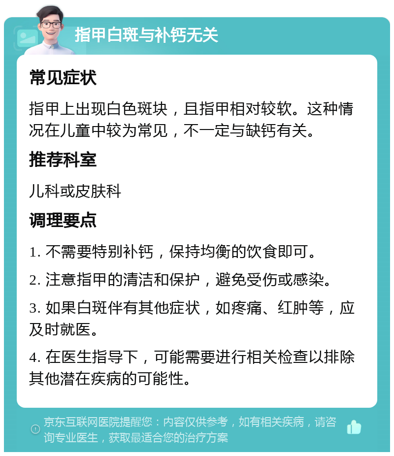 指甲白斑与补钙无关 常见症状 指甲上出现白色斑块，且指甲相对较软。这种情况在儿童中较为常见，不一定与缺钙有关。 推荐科室 儿科或皮肤科 调理要点 1. 不需要特别补钙，保持均衡的饮食即可。 2. 注意指甲的清洁和保护，避免受伤或感染。 3. 如果白斑伴有其他症状，如疼痛、红肿等，应及时就医。 4. 在医生指导下，可能需要进行相关检查以排除其他潜在疾病的可能性。