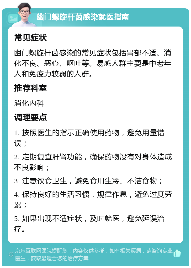 幽门螺旋杆菌感染就医指南 常见症状 幽门螺旋杆菌感染的常见症状包括胃部不适、消化不良、恶心、呕吐等。易感人群主要是中老年人和免疫力较弱的人群。 推荐科室 消化内科 调理要点 1. 按照医生的指示正确使用药物，避免用量错误； 2. 定期复查肝肾功能，确保药物没有对身体造成不良影响； 3. 注意饮食卫生，避免食用生冷、不洁食物； 4. 保持良好的生活习惯，规律作息，避免过度劳累； 5. 如果出现不适症状，及时就医，避免延误治疗。