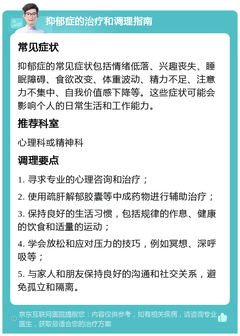 抑郁症的治疗和调理指南 常见症状 抑郁症的常见症状包括情绪低落、兴趣丧失、睡眠障碍、食欲改变、体重波动、精力不足、注意力不集中、自我价值感下降等。这些症状可能会影响个人的日常生活和工作能力。 推荐科室 心理科或精神科 调理要点 1. 寻求专业的心理咨询和治疗； 2. 使用疏肝解郁胶囊等中成药物进行辅助治疗； 3. 保持良好的生活习惯，包括规律的作息、健康的饮食和适量的运动； 4. 学会放松和应对压力的技巧，例如冥想、深呼吸等； 5. 与家人和朋友保持良好的沟通和社交关系，避免孤立和隔离。