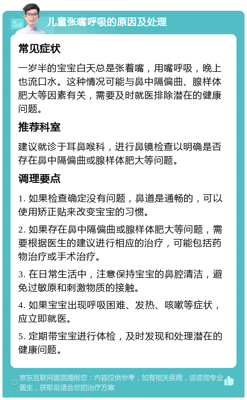 儿童张嘴呼吸的原因及处理 常见症状 一岁半的宝宝白天总是张着嘴，用嘴呼吸，晚上也流口水。这种情况可能与鼻中隔偏曲、腺样体肥大等因素有关，需要及时就医排除潜在的健康问题。 推荐科室 建议就诊于耳鼻喉科，进行鼻镜检查以明确是否存在鼻中隔偏曲或腺样体肥大等问题。 调理要点 1. 如果检查确定没有问题，鼻道是通畅的，可以使用矫正贴来改变宝宝的习惯。 2. 如果存在鼻中隔偏曲或腺样体肥大等问题，需要根据医生的建议进行相应的治疗，可能包括药物治疗或手术治疗。 3. 在日常生活中，注意保持宝宝的鼻腔清洁，避免过敏原和刺激物质的接触。 4. 如果宝宝出现呼吸困难、发热、咳嗽等症状，应立即就医。 5. 定期带宝宝进行体检，及时发现和处理潜在的健康问题。