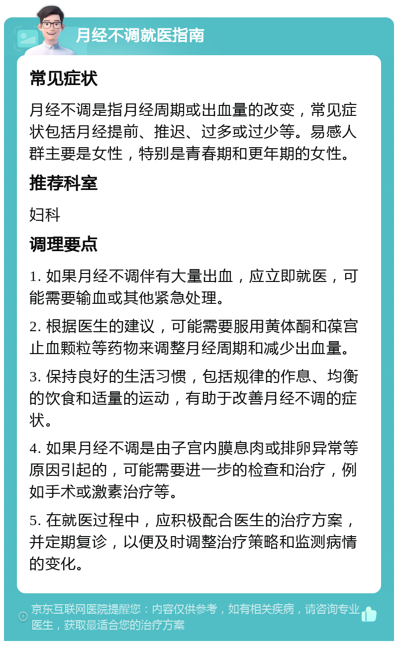 月经不调就医指南 常见症状 月经不调是指月经周期或出血量的改变，常见症状包括月经提前、推迟、过多或过少等。易感人群主要是女性，特别是青春期和更年期的女性。 推荐科室 妇科 调理要点 1. 如果月经不调伴有大量出血，应立即就医，可能需要输血或其他紧急处理。 2. 根据医生的建议，可能需要服用黄体酮和葆宫止血颗粒等药物来调整月经周期和减少出血量。 3. 保持良好的生活习惯，包括规律的作息、均衡的饮食和适量的运动，有助于改善月经不调的症状。 4. 如果月经不调是由子宫内膜息肉或排卵异常等原因引起的，可能需要进一步的检查和治疗，例如手术或激素治疗等。 5. 在就医过程中，应积极配合医生的治疗方案，并定期复诊，以便及时调整治疗策略和监测病情的变化。