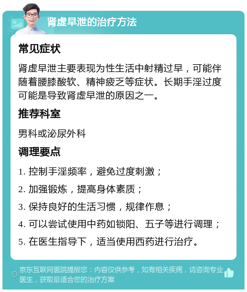 肾虚早泄的治疗方法 常见症状 肾虚早泄主要表现为性生活中射精过早，可能伴随着腰膝酸软、精神疲乏等症状。长期手淫过度可能是导致肾虚早泄的原因之一。 推荐科室 男科或泌尿外科 调理要点 1. 控制手淫频率，避免过度刺激； 2. 加强锻炼，提高身体素质； 3. 保持良好的生活习惯，规律作息； 4. 可以尝试使用中药如锁阳、五子等进行调理； 5. 在医生指导下，适当使用西药进行治疗。