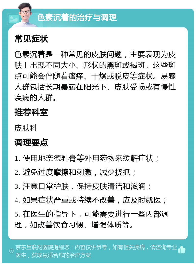 色素沉着的治疗与调理 常见症状 色素沉着是一种常见的皮肤问题，主要表现为皮肤上出现不同大小、形状的黑斑或褐斑。这些斑点可能会伴随着瘙痒、干燥或脱皮等症状。易感人群包括长期暴露在阳光下、皮肤受损或有慢性疾病的人群。 推荐科室 皮肤科 调理要点 1. 使用地奈德乳膏等外用药物来缓解症状； 2. 避免过度摩擦和刺激，减少挠抓； 3. 注意日常护肤，保持皮肤清洁和滋润； 4. 如果症状严重或持续不改善，应及时就医； 5. 在医生的指导下，可能需要进行一些内部调理，如改善饮食习惯、增强体质等。