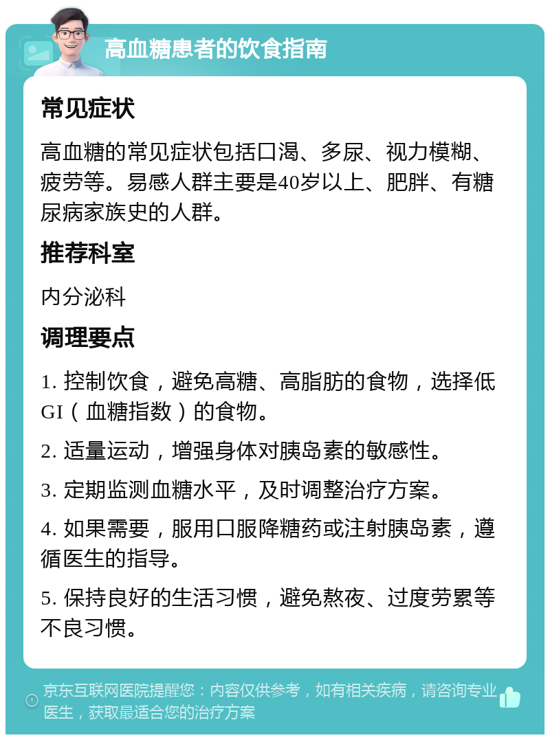 高血糖患者的饮食指南 常见症状 高血糖的常见症状包括口渴、多尿、视力模糊、疲劳等。易感人群主要是40岁以上、肥胖、有糖尿病家族史的人群。 推荐科室 内分泌科 调理要点 1. 控制饮食，避免高糖、高脂肪的食物，选择低GI（血糖指数）的食物。 2. 适量运动，增强身体对胰岛素的敏感性。 3. 定期监测血糖水平，及时调整治疗方案。 4. 如果需要，服用口服降糖药或注射胰岛素，遵循医生的指导。 5. 保持良好的生活习惯，避免熬夜、过度劳累等不良习惯。