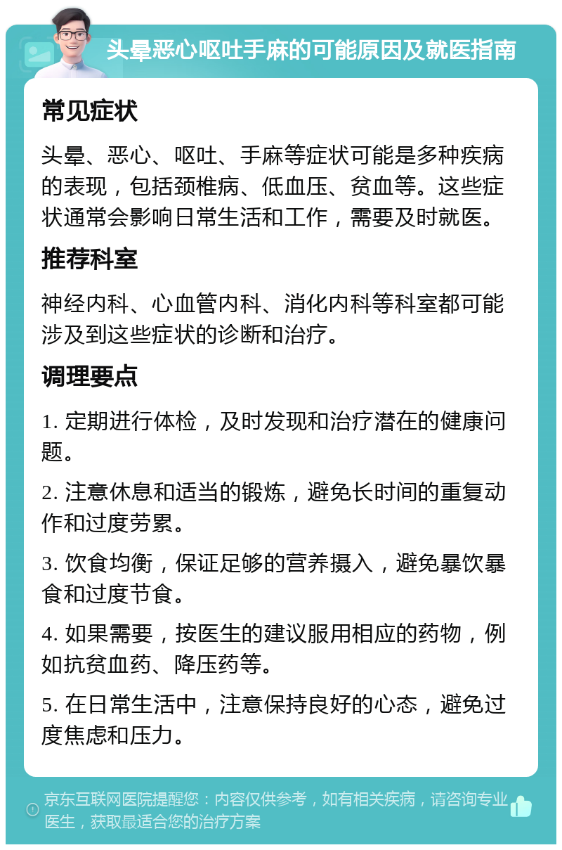 头晕恶心呕吐手麻的可能原因及就医指南 常见症状 头晕、恶心、呕吐、手麻等症状可能是多种疾病的表现，包括颈椎病、低血压、贫血等。这些症状通常会影响日常生活和工作，需要及时就医。 推荐科室 神经内科、心血管内科、消化内科等科室都可能涉及到这些症状的诊断和治疗。 调理要点 1. 定期进行体检，及时发现和治疗潜在的健康问题。 2. 注意休息和适当的锻炼，避免长时间的重复动作和过度劳累。 3. 饮食均衡，保证足够的营养摄入，避免暴饮暴食和过度节食。 4. 如果需要，按医生的建议服用相应的药物，例如抗贫血药、降压药等。 5. 在日常生活中，注意保持良好的心态，避免过度焦虑和压力。