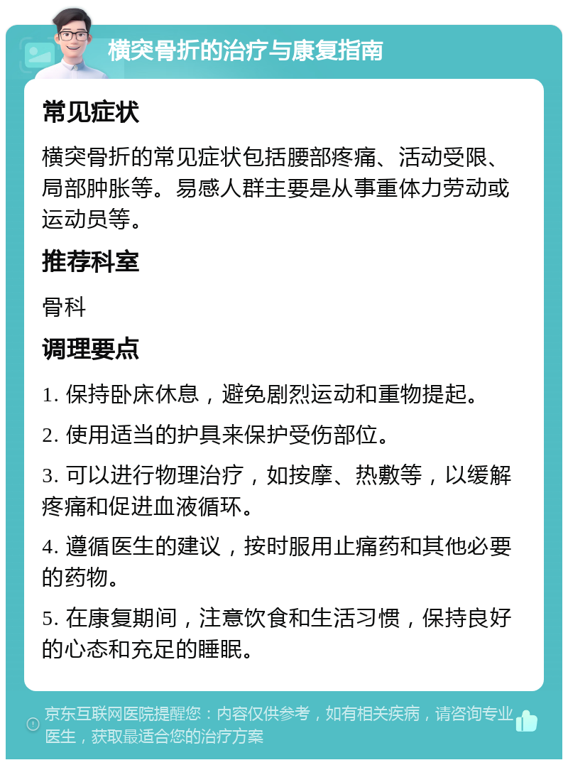 横突骨折的治疗与康复指南 常见症状 横突骨折的常见症状包括腰部疼痛、活动受限、局部肿胀等。易感人群主要是从事重体力劳动或运动员等。 推荐科室 骨科 调理要点 1. 保持卧床休息，避免剧烈运动和重物提起。 2. 使用适当的护具来保护受伤部位。 3. 可以进行物理治疗，如按摩、热敷等，以缓解疼痛和促进血液循环。 4. 遵循医生的建议，按时服用止痛药和其他必要的药物。 5. 在康复期间，注意饮食和生活习惯，保持良好的心态和充足的睡眠。