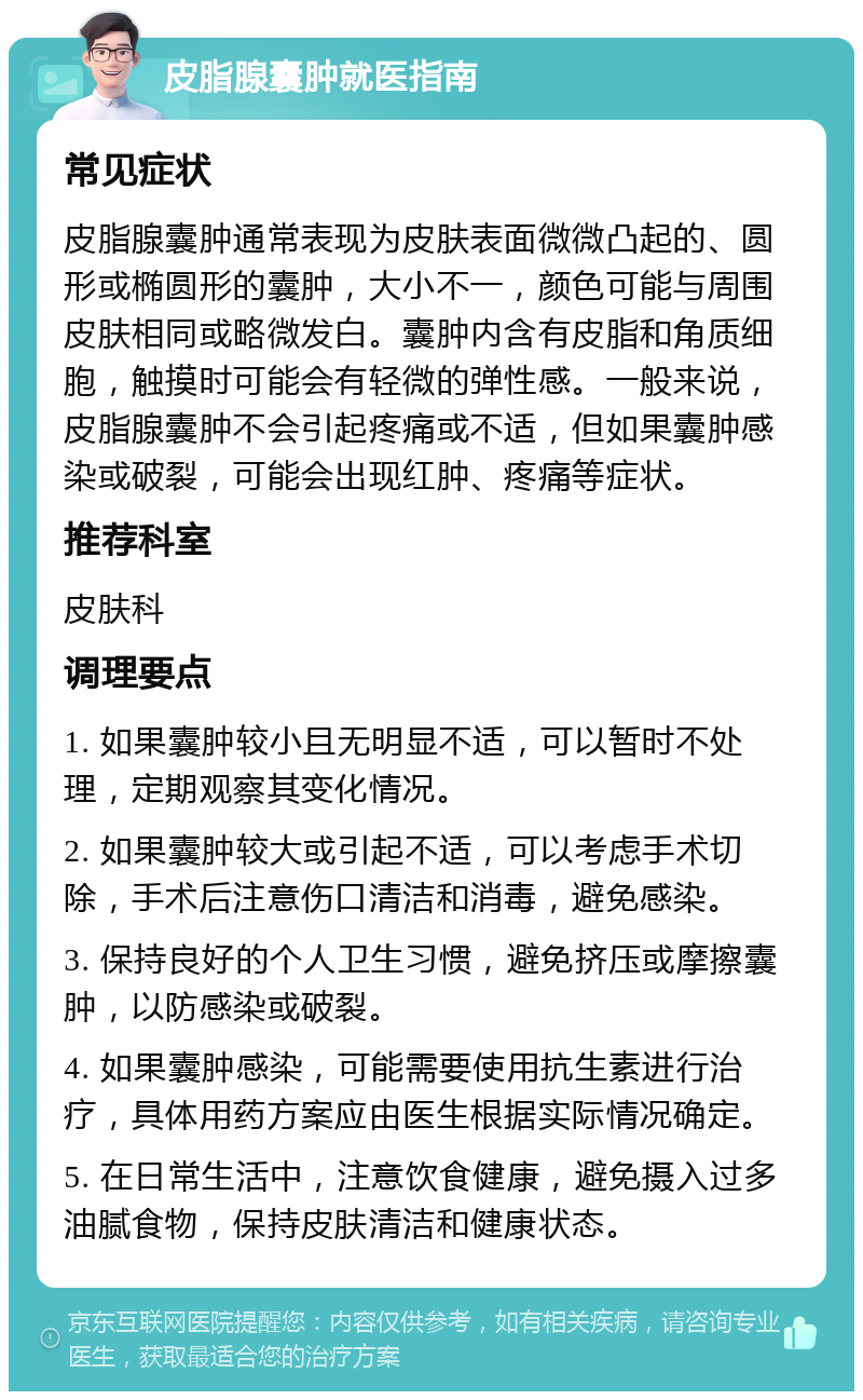 皮脂腺囊肿就医指南 常见症状 皮脂腺囊肿通常表现为皮肤表面微微凸起的、圆形或椭圆形的囊肿，大小不一，颜色可能与周围皮肤相同或略微发白。囊肿内含有皮脂和角质细胞，触摸时可能会有轻微的弹性感。一般来说，皮脂腺囊肿不会引起疼痛或不适，但如果囊肿感染或破裂，可能会出现红肿、疼痛等症状。 推荐科室 皮肤科 调理要点 1. 如果囊肿较小且无明显不适，可以暂时不处理，定期观察其变化情况。 2. 如果囊肿较大或引起不适，可以考虑手术切除，手术后注意伤口清洁和消毒，避免感染。 3. 保持良好的个人卫生习惯，避免挤压或摩擦囊肿，以防感染或破裂。 4. 如果囊肿感染，可能需要使用抗生素进行治疗，具体用药方案应由医生根据实际情况确定。 5. 在日常生活中，注意饮食健康，避免摄入过多油腻食物，保持皮肤清洁和健康状态。