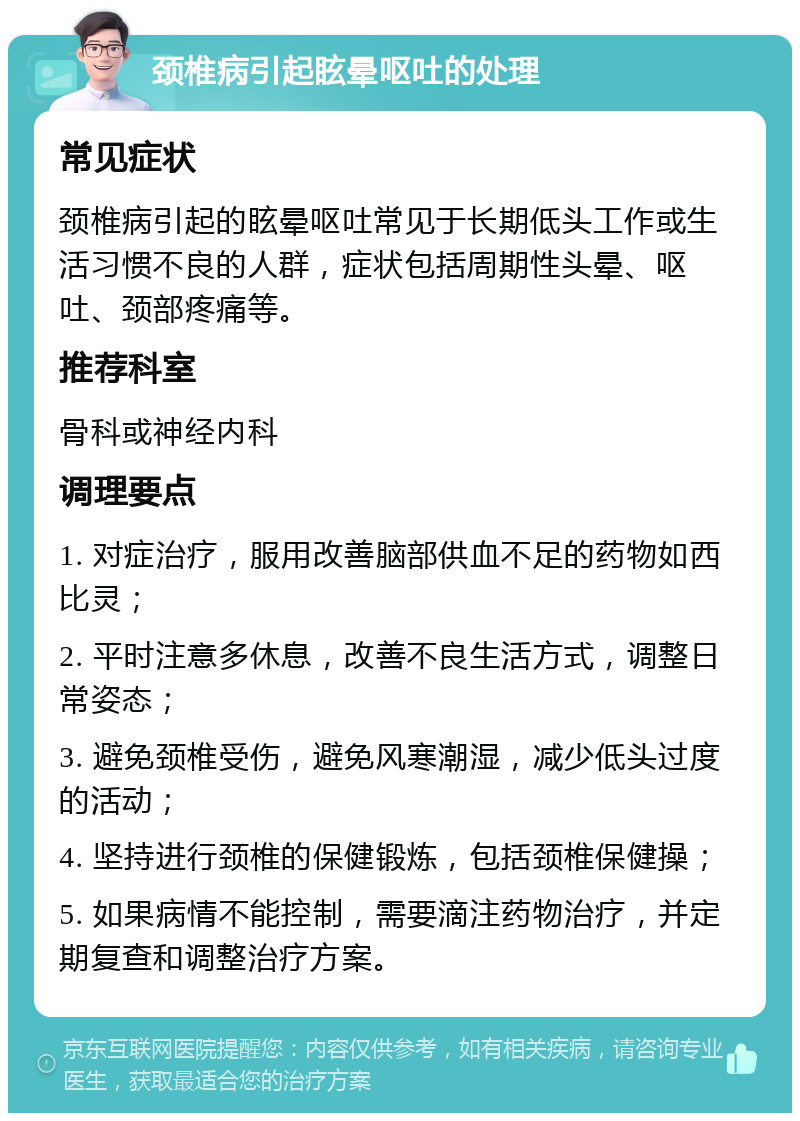 颈椎病引起眩晕呕吐的处理 常见症状 颈椎病引起的眩晕呕吐常见于长期低头工作或生活习惯不良的人群，症状包括周期性头晕、呕吐、颈部疼痛等。 推荐科室 骨科或神经内科 调理要点 1. 对症治疗，服用改善脑部供血不足的药物如西比灵； 2. 平时注意多休息，改善不良生活方式，调整日常姿态； 3. 避免颈椎受伤，避免风寒潮湿，减少低头过度的活动； 4. 坚持进行颈椎的保健锻炼，包括颈椎保健操； 5. 如果病情不能控制，需要滴注药物治疗，并定期复查和调整治疗方案。