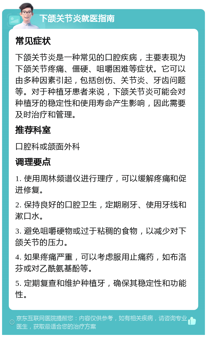 下颌关节炎就医指南 常见症状 下颌关节炎是一种常见的口腔疾病，主要表现为下颌关节疼痛、僵硬、咀嚼困难等症状。它可以由多种因素引起，包括创伤、关节炎、牙齿问题等。对于种植牙患者来说，下颌关节炎可能会对种植牙的稳定性和使用寿命产生影响，因此需要及时治疗和管理。 推荐科室 口腔科或颌面外科 调理要点 1. 使用周林频谱仪进行理疗，可以缓解疼痛和促进修复。 2. 保持良好的口腔卫生，定期刷牙、使用牙线和漱口水。 3. 避免咀嚼硬物或过于粘稠的食物，以减少对下颌关节的压力。 4. 如果疼痛严重，可以考虑服用止痛药，如布洛芬或对乙酰氨基酚等。 5. 定期复查和维护种植牙，确保其稳定性和功能性。