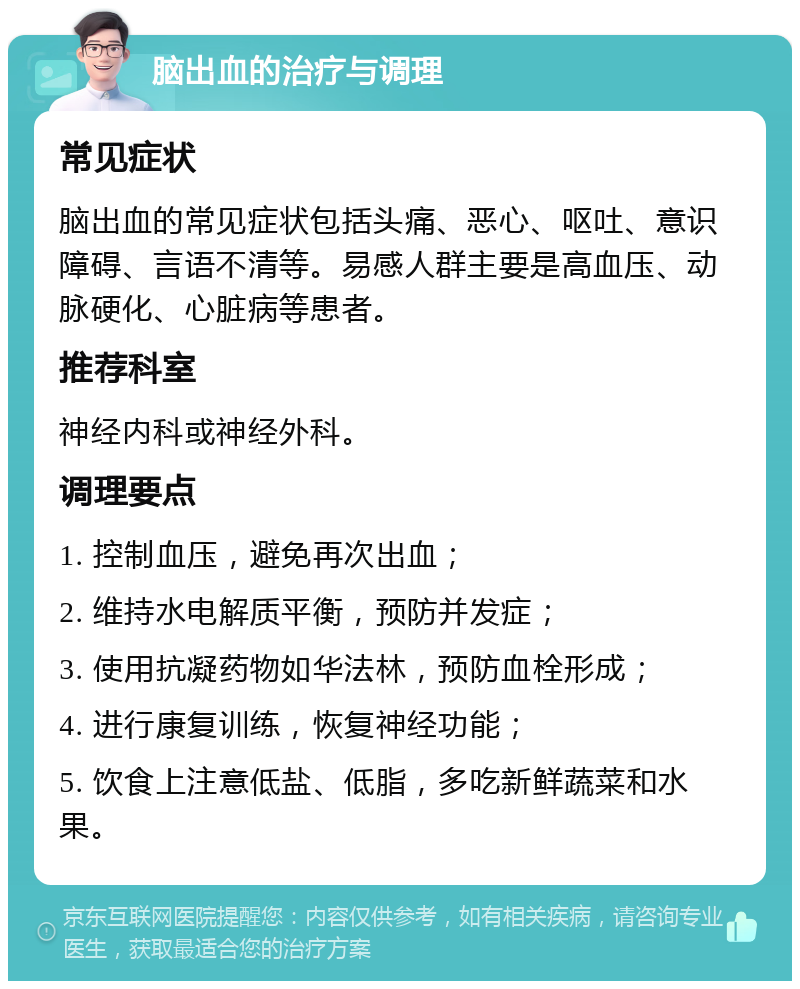 脑出血的治疗与调理 常见症状 脑出血的常见症状包括头痛、恶心、呕吐、意识障碍、言语不清等。易感人群主要是高血压、动脉硬化、心脏病等患者。 推荐科室 神经内科或神经外科。 调理要点 1. 控制血压，避免再次出血； 2. 维持水电解质平衡，预防并发症； 3. 使用抗凝药物如华法林，预防血栓形成； 4. 进行康复训练，恢复神经功能； 5. 饮食上注意低盐、低脂，多吃新鲜蔬菜和水果。