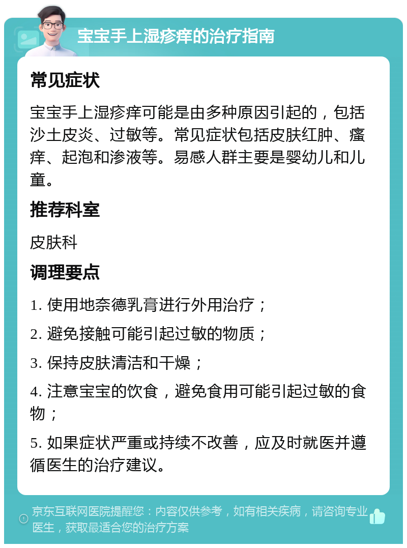 宝宝手上湿疹痒的治疗指南 常见症状 宝宝手上湿疹痒可能是由多种原因引起的，包括沙土皮炎、过敏等。常见症状包括皮肤红肿、瘙痒、起泡和渗液等。易感人群主要是婴幼儿和儿童。 推荐科室 皮肤科 调理要点 1. 使用地奈德乳膏进行外用治疗； 2. 避免接触可能引起过敏的物质； 3. 保持皮肤清洁和干燥； 4. 注意宝宝的饮食，避免食用可能引起过敏的食物； 5. 如果症状严重或持续不改善，应及时就医并遵循医生的治疗建议。