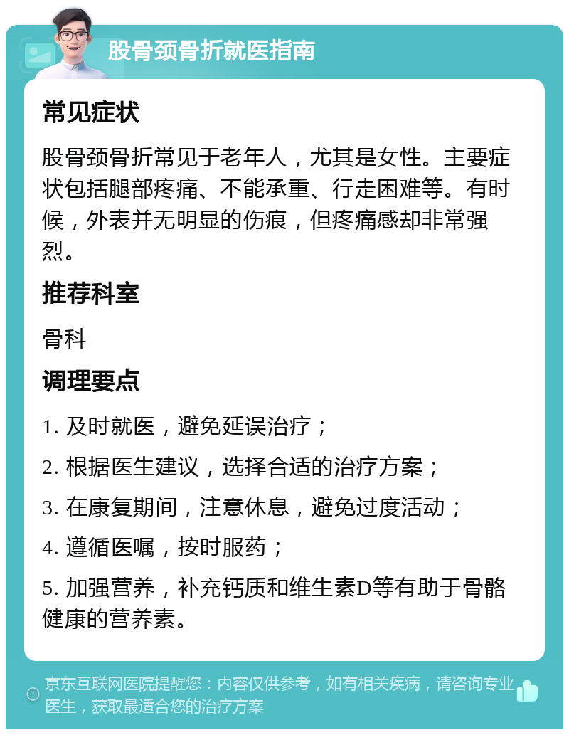 股骨颈骨折就医指南 常见症状 股骨颈骨折常见于老年人，尤其是女性。主要症状包括腿部疼痛、不能承重、行走困难等。有时候，外表并无明显的伤痕，但疼痛感却非常强烈。 推荐科室 骨科 调理要点 1. 及时就医，避免延误治疗； 2. 根据医生建议，选择合适的治疗方案； 3. 在康复期间，注意休息，避免过度活动； 4. 遵循医嘱，按时服药； 5. 加强营养，补充钙质和维生素D等有助于骨骼健康的营养素。