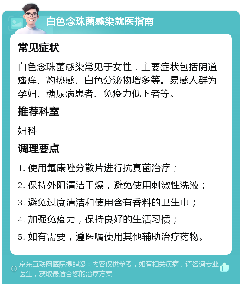 白色念珠菌感染就医指南 常见症状 白色念珠菌感染常见于女性，主要症状包括阴道瘙痒、灼热感、白色分泌物增多等。易感人群为孕妇、糖尿病患者、免疫力低下者等。 推荐科室 妇科 调理要点 1. 使用氟康唑分散片进行抗真菌治疗； 2. 保持外阴清洁干燥，避免使用刺激性洗液； 3. 避免过度清洁和使用含有香料的卫生巾； 4. 加强免疫力，保持良好的生活习惯； 5. 如有需要，遵医嘱使用其他辅助治疗药物。