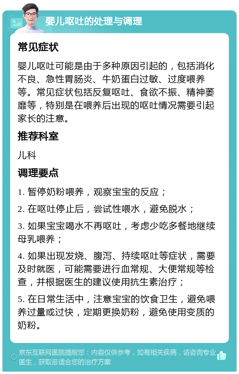 婴儿呕吐的处理与调理 常见症状 婴儿呕吐可能是由于多种原因引起的，包括消化不良、急性胃肠炎、牛奶蛋白过敏、过度喂养等。常见症状包括反复呕吐、食欲不振、精神萎靡等，特别是在喂养后出现的呕吐情况需要引起家长的注意。 推荐科室 儿科 调理要点 1. 暂停奶粉喂养，观察宝宝的反应； 2. 在呕吐停止后，尝试性喂水，避免脱水； 3. 如果宝宝喝水不再呕吐，考虑少吃多餐地继续母乳喂养； 4. 如果出现发烧、腹泻、持续呕吐等症状，需要及时就医，可能需要进行血常规、大便常规等检查，并根据医生的建议使用抗生素治疗； 5. 在日常生活中，注意宝宝的饮食卫生，避免喂养过量或过快，定期更换奶粉，避免使用变质的奶粉。