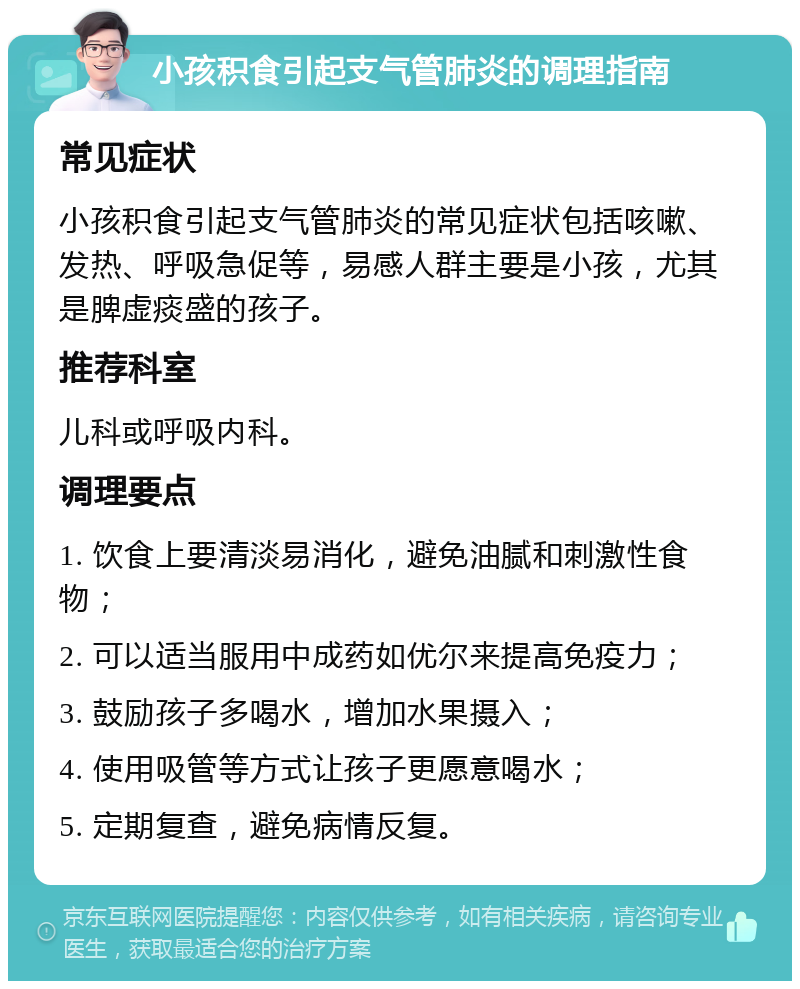 小孩积食引起支气管肺炎的调理指南 常见症状 小孩积食引起支气管肺炎的常见症状包括咳嗽、发热、呼吸急促等，易感人群主要是小孩，尤其是脾虚痰盛的孩子。 推荐科室 儿科或呼吸内科。 调理要点 1. 饮食上要清淡易消化，避免油腻和刺激性食物； 2. 可以适当服用中成药如优尔来提高免疫力； 3. 鼓励孩子多喝水，增加水果摄入； 4. 使用吸管等方式让孩子更愿意喝水； 5. 定期复查，避免病情反复。