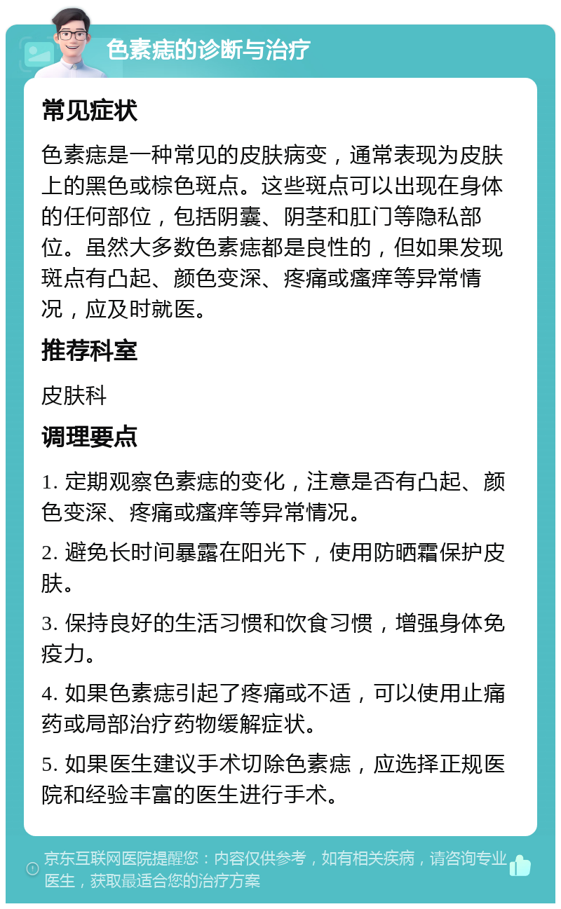 色素痣的诊断与治疗 常见症状 色素痣是一种常见的皮肤病变，通常表现为皮肤上的黑色或棕色斑点。这些斑点可以出现在身体的任何部位，包括阴囊、阴茎和肛门等隐私部位。虽然大多数色素痣都是良性的，但如果发现斑点有凸起、颜色变深、疼痛或瘙痒等异常情况，应及时就医。 推荐科室 皮肤科 调理要点 1. 定期观察色素痣的变化，注意是否有凸起、颜色变深、疼痛或瘙痒等异常情况。 2. 避免长时间暴露在阳光下，使用防晒霜保护皮肤。 3. 保持良好的生活习惯和饮食习惯，增强身体免疫力。 4. 如果色素痣引起了疼痛或不适，可以使用止痛药或局部治疗药物缓解症状。 5. 如果医生建议手术切除色素痣，应选择正规医院和经验丰富的医生进行手术。