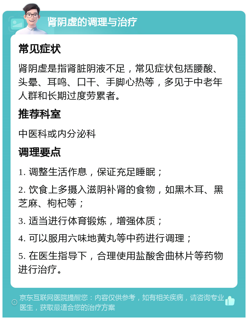 肾阴虚的调理与治疗 常见症状 肾阴虚是指肾脏阴液不足，常见症状包括腰酸、头晕、耳鸣、口干、手脚心热等，多见于中老年人群和长期过度劳累者。 推荐科室 中医科或内分泌科 调理要点 1. 调整生活作息，保证充足睡眠； 2. 饮食上多摄入滋阴补肾的食物，如黑木耳、黑芝麻、枸杞等； 3. 适当进行体育锻炼，增强体质； 4. 可以服用六味地黄丸等中药进行调理； 5. 在医生指导下，合理使用盐酸舍曲林片等药物进行治疗。